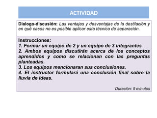 ACTIVIDAD
Dialogo-discusión: Las ventajas y desventajas de la destilación y
en qué casos no es posible aplicar esta técnica de separación.
Instrucciones:
1. Formar un equipo de 2 y un equipo de 3 integrantes
2. Ambos equipos discutirán acerca de los conceptos
aprendidos y como se relacionan con las preguntas
planteadas.
3. Los equipos mencionaran sus conclusiones.
4. El instructor formulará una conclusión final sobre la
lluvia de ideas.
Duración: 5 minutos
 