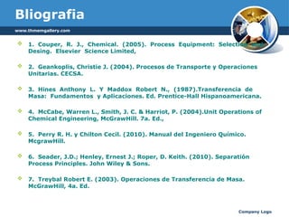 Company Logo
Bliografia
 1. Couper, R. J., Chemical. (2005). Process Equipment: Selection and
Desing. Elsevier Science Limited,
 2. Geankoplis, Christie J. (2004). Procesos de Transporte y Operaciones
Unitarias. CECSA.
 3. Hines Anthony L. Y Maddox Robert N., (1987).Transferencia de
Masa: Fundamentos y Aplicaciones. Ed. Prentice-Hall Hispanoamericana.
 4. McCabe, Warren L., Smith, J. C. & Harriot, P. (2004).Unit Operations of
Chemical Engineering, McGrawHill. 7a. Ed.,
 5. Perry R. H. y Chilton Cecil. (2010). Manual del Ingeniero Químico.
McgrawHill.
 6. Seader, J.D.; Henley, Ernest J.; Roper, D. Keith. (2010). Separatión
Process Principles. John Wiley & Sons.
 7. Treybal Robert E. (2003). Operaciones de Transferencia de Masa.
McGrawHill, 4a. Ed.
www.thmemgallery.com
 