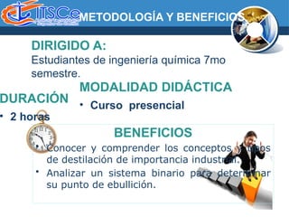 DIRIGIDO A:
Estudiantes de ingeniería química 7mo
semestre.
MODALIDAD DIDÁCTICA
• Curso presencial
METODOLOGÍA Y BENEFICIOS
DURACIÓN
• 2 horas
BENEFICIOS
• Conocer y comprender los conceptos y tipos
de destilación de importancia industrial.
• Analizar un sistema binario para determinar
su punto de ebullición.
 