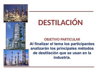 DESTILACIÓN
OBJETIVO PARTICULAR
Al finalizar el tema los participantes
analizarán los principales métodos
de destilación que se usan en la
industria.
 