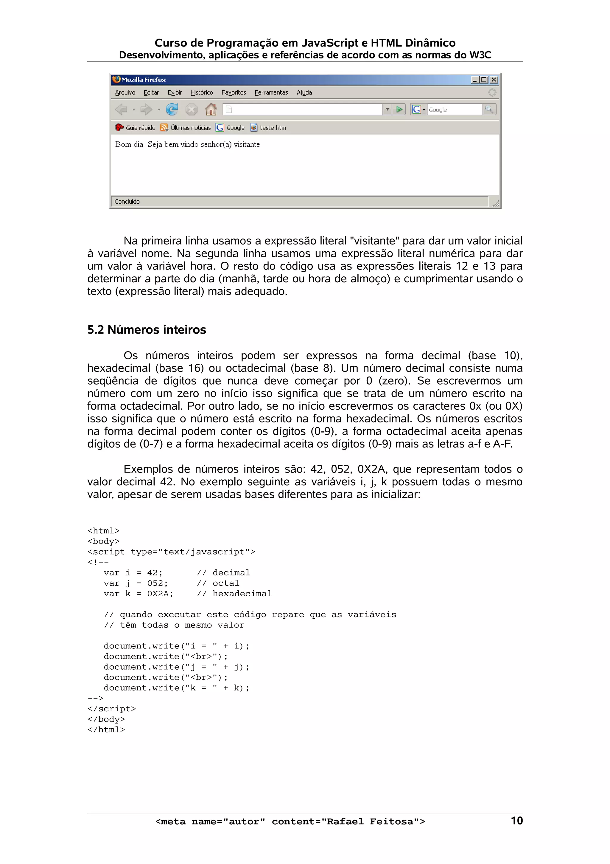 Curso de Programação em JavaScript e HTML Dinâmico
      Desenvolvimento, aplicações e referências de acordo com as normas do W3C




        Na primeira linha usamos a expressão literal "visitante" para dar um valor inicial
à variável nome. Na segunda linha usamos uma expressão literal numérica para dar
um valor à variável hora. O resto do código usa as expressões literais 12 e 13 para
determinar a parte do dia (manhã, tarde ou hora de almoço) e cumprimentar usando o
texto (expressão literal) mais adequado.


5.2 Números inteiros

        Os números inteiros podem ser expressos na forma decimal (base 10),
hexadecimal (base 16) ou octadecimal (base 8). Um número decimal consiste numa
seqüência de dígitos que nunca deve começar por 0 (zero). Se escrevermos um
número com um zero no início isso significa que se trata de um número escrito na
forma octadecimal. Por outro lado, se no início escrevermos os caracteres 0x (ou 0X)
isso significa que o número está escrito na forma hexadecimal. Os números escritos
na forma decimal podem conter os dígitos (0-9), a forma octadecimal aceita apenas
dígitos de (0-7) e a forma hexadecimal aceita os dígitos (0-9) mais as letras a-f e A-F.

        Exemplos de números inteiros são: 42, 052, 0X2A, que representam todos o
valor decimal 42. No exemplo seguinte as variáveis i, j, k possuem todas o mesmo
valor, apesar de serem usadas bases diferentes para as inicializar:


<html>
<body>
<script type="text/javascript">
<!--
   var i = 42;      // decimal
   var j = 052;     // octal
   var k = 0X2A;    // hexadecimal

   // quando executar este código repare que as variáveis
   // têm todas o mesmo valor

   document.write("i = " + i);
   document.write("<br>");
   document.write("j = " + j);
   document.write("<br>");
   document.write("k = " + k);
-->
</script>
</body>
</html>




             <meta name="autor" content="Rafael Feitosa">                              10
 
