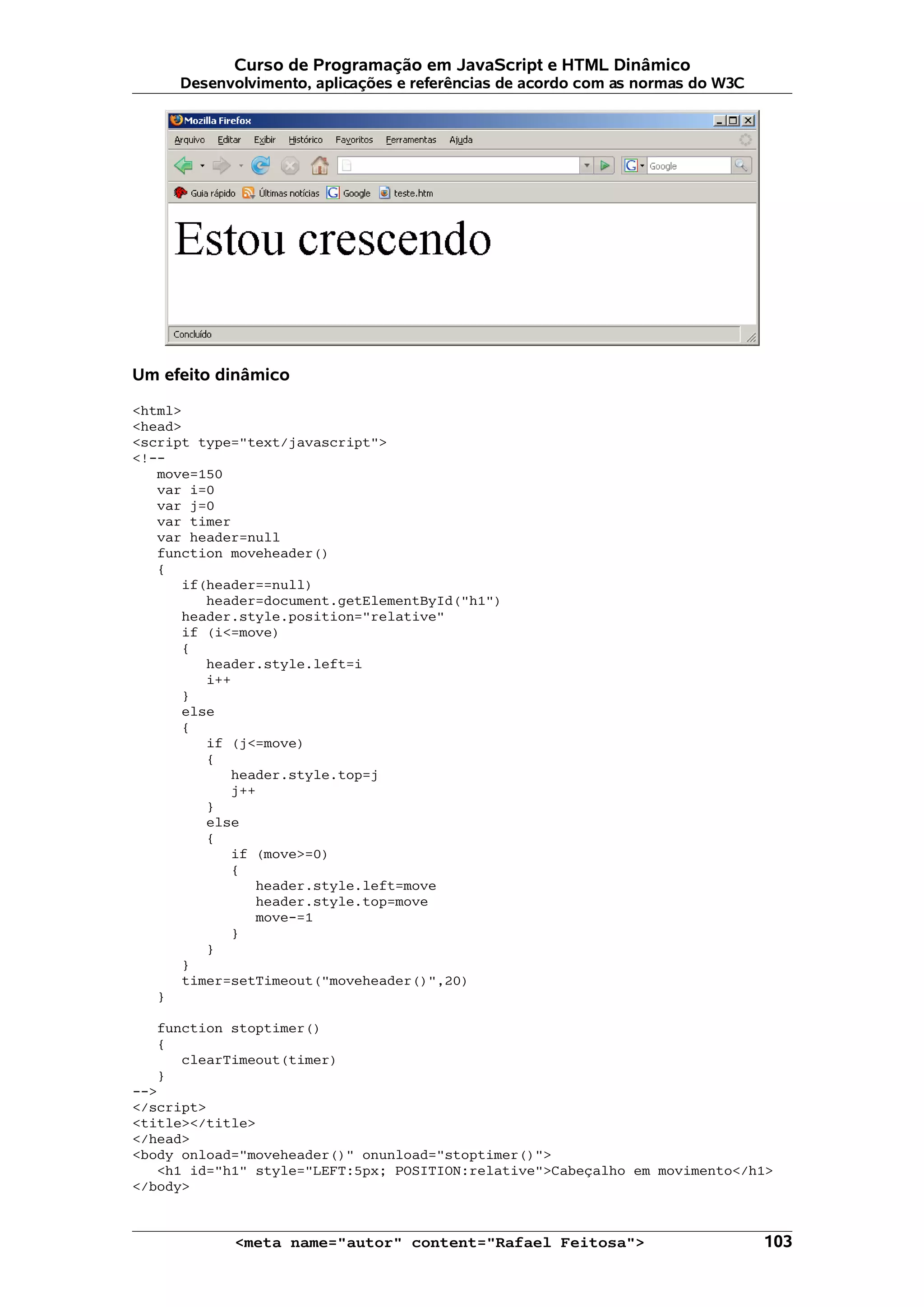 Curso de Programação em JavaScript e HTML Dinâmico
     Desenvolvimento, aplicações e referências de acordo com as normas do W3C




Um efeito dinâmico

<html>
<head>
<script type="text/javascript">
<!--
   move=150
   var i=0
   var j=0
   var timer
   var header=null
   function moveheader()
   {
      if(header==null)
         header=document.getElementById("h1")
      header.style.position="relative"
      if (i<=move)
      {
         header.style.left=i
         i++
      }
      else
      {
         if (j<=move)
         {
            header.style.top=j
            j++
         }
         else
         {
            if (move>=0)
            {
               header.style.left=move
               header.style.top=move
               move-=1
            }
         }
      }
      timer=setTimeout("moveheader()",20)
   }

   function stoptimer()
   {
      clearTimeout(timer)
   }
-->
</script>
<title></title>
</head>
<body onload="moveheader()" onunload="stoptimer()">
   <h1 id="h1" style="LEFT:5px; POSITION:relative">Cabeçalho em movimento</h1>
</body>



            <meta name="autor" content="Rafael Feitosa">                        103
 