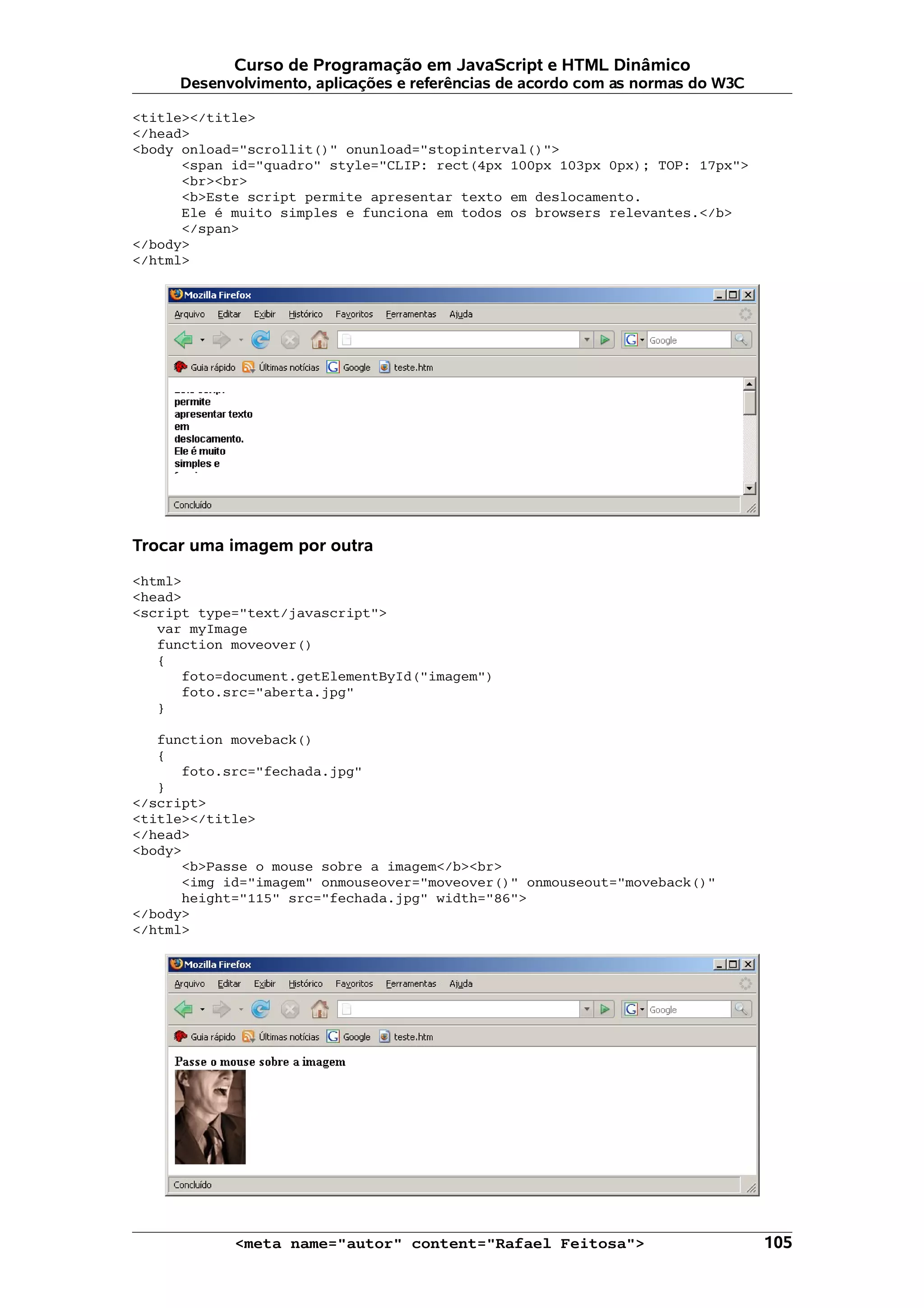 Curso de Programação em JavaScript e HTML Dinâmico
     Desenvolvimento, aplicações e referências de acordo com as normas do W3C

<title></title>
</head>
<body onload="scrollit()" onunload="stopinterval()">
      <span id="quadro" style="CLIP: rect(4px 100px 103px 0px); TOP: 17px">
      <br><br>
      <b>Este script permite apresentar texto em deslocamento.
      Ele é muito simples e funciona em todos os browsers relevantes.</b>
      </span>
</body>
</html>




Trocar uma imagem por outra

<html>
<head>
<script type="text/javascript">
   var myImage
   function moveover()
   {
      foto=document.getElementById("imagem")
      foto.src="aberta.jpg"
   }

   function moveback()
   {
      foto.src="fechada.jpg"
   }
</script>
<title></title>
</head>
<body>
      <b>Passe o mouse sobre a imagem</b><br>
      <img id="imagem" onmouseover="moveover()" onmouseout="moveback()"
      height="115" src="fechada.jpg" width="86">
</body>
</html>




            <meta name="autor" content="Rafael Feitosa">                        105
 