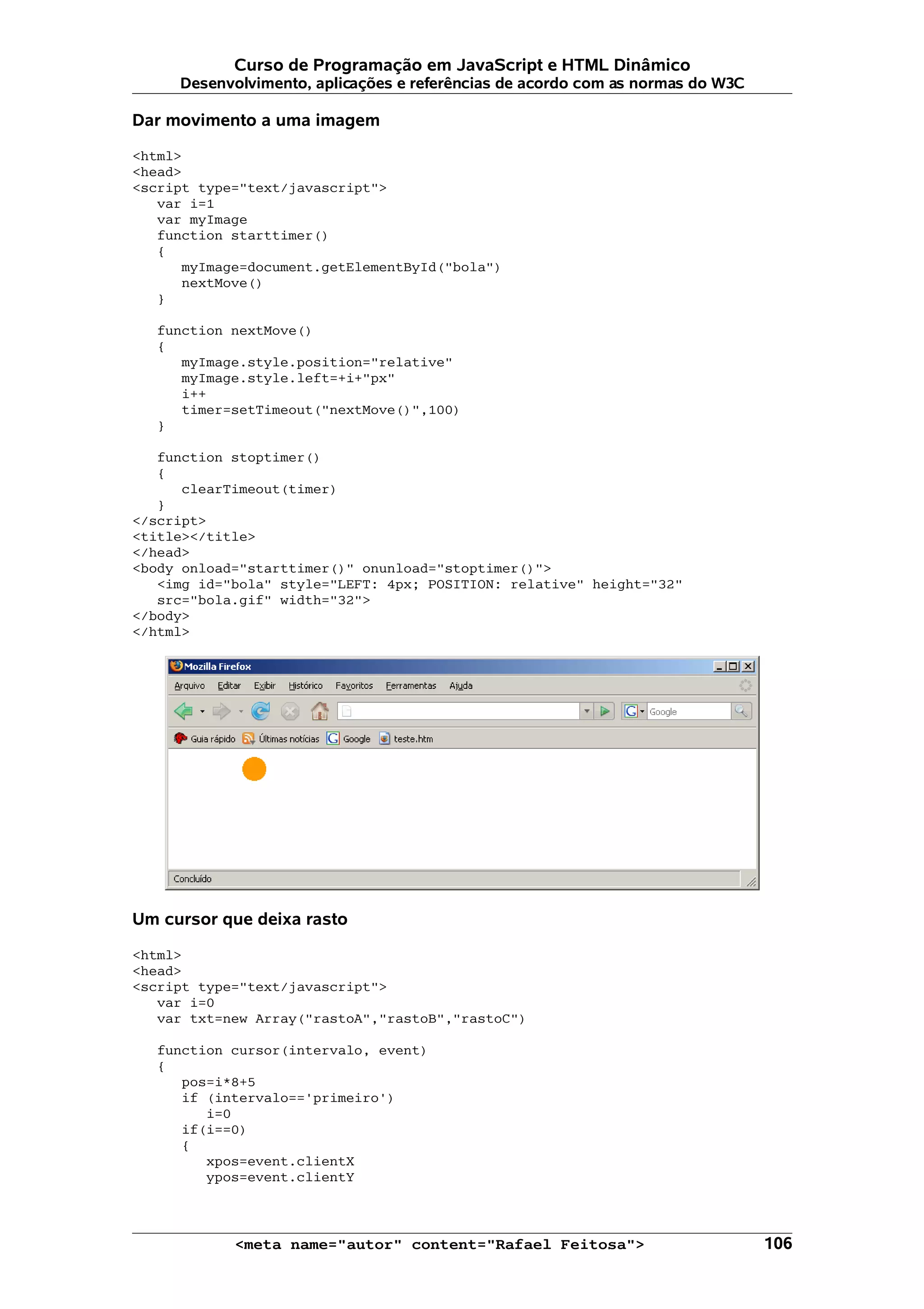 Curso de Programação em JavaScript e HTML Dinâmico
     Desenvolvimento, aplicações e referências de acordo com as normas do W3C

Dar movimento a uma imagem

<html>
<head>
<script type="text/javascript">
   var i=1
   var myImage
   function starttimer()
   {
      myImage=document.getElementById("bola")
      nextMove()
   }

   function nextMove()
   {
      myImage.style.position="relative"
      myImage.style.left=+i+"px"
      i++
      timer=setTimeout("nextMove()",100)
   }

   function stoptimer()
   {
      clearTimeout(timer)
   }
</script>
<title></title>
</head>
<body onload="starttimer()" onunload="stoptimer()">
   <img id="bola" style="LEFT: 4px; POSITION: relative" height="32"
   src="bola.gif" width="32">
</body>
</html>




Um cursor que deixa rasto

<html>
<head>
<script type="text/javascript">
   var i=0
   var txt=new Array("rastoA","rastoB","rastoC")

   function cursor(intervalo, event)
   {
      pos=i*8+5
      if (intervalo=='primeiro')
         i=0
      if(i==0)
      {
         xpos=event.clientX
         ypos=event.clientY



            <meta name="autor" content="Rafael Feitosa">                        106
 