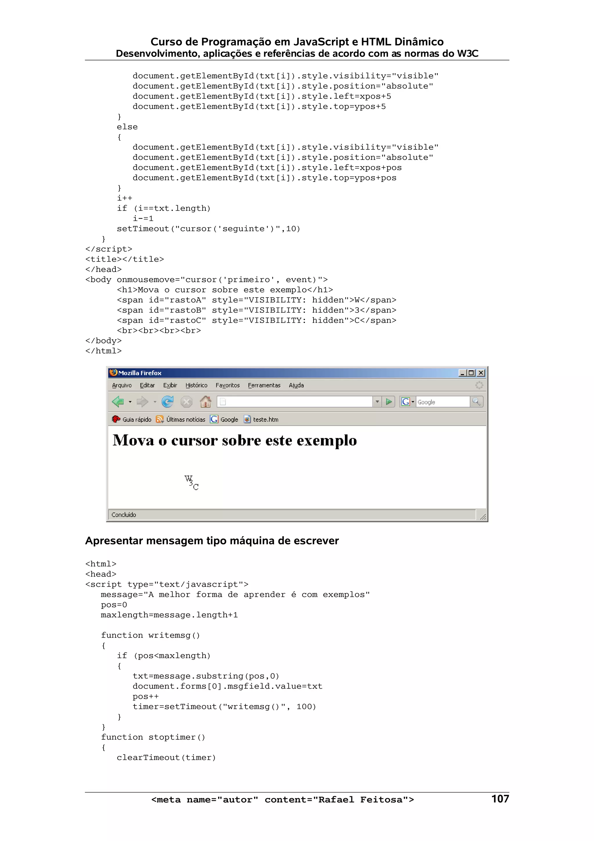 Curso de Programação em JavaScript e HTML Dinâmico
     Desenvolvimento, aplicações e referências de acordo com as normas do W3C

        document.getElementById(txt[i]).style.visibility="visible"
        document.getElementById(txt[i]).style.position="absolute"
        document.getElementById(txt[i]).style.left=xpos+5
        document.getElementById(txt[i]).style.top=ypos+5
     }
     else
     {
        document.getElementById(txt[i]).style.visibility="visible"
        document.getElementById(txt[i]).style.position="absolute"
        document.getElementById(txt[i]).style.left=xpos+pos
        document.getElementById(txt[i]).style.top=ypos+pos
     }
     i++
     if (i==txt.length)
        i-=1
     setTimeout("cursor('seguinte')",10)
   }
</script>
<title></title>
</head>
<body onmousemove="cursor('primeiro', event)">
      <h1>Mova o cursor sobre este exemplo</h1>
      <span id="rastoA" style="VISIBILITY: hidden">W</span>
      <span id="rastoB" style="VISIBILITY: hidden">3</span>
      <span id="rastoC" style="VISIBILITY: hidden">C</span>
      <br><br><br><br>
</body>
</html>




Apresentar mensagem tipo máquina de escrever

<html>
<head>
<script type="text/javascript">
   message="A melhor forma de aprender é com exemplos"
   pos=0
   maxlength=message.length+1

   function writemsg()
   {
      if (pos<maxlength)
      {
         txt=message.substring(pos,0)
         document.forms[0].msgfield.value=txt
         pos++
         timer=setTimeout("writemsg()", 100)
      }
   }
   function stoptimer()
   {
      clearTimeout(timer)



            <meta name="autor" content="Rafael Feitosa">                        107
 