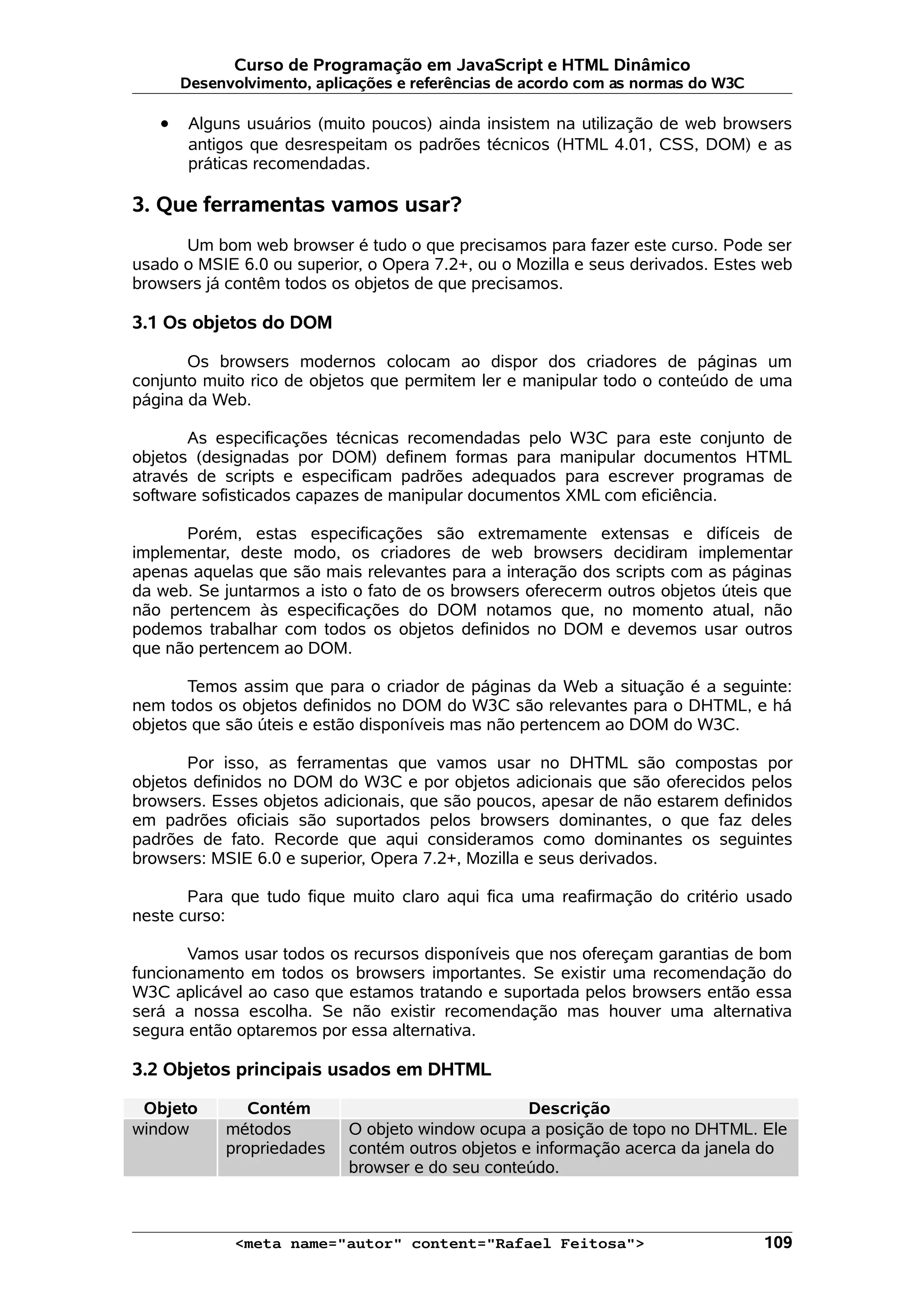 Curso de Programação em JavaScript e HTML Dinâmico
       Desenvolvimento, aplicações e referências de acordo com as normas do W3C

   •    Alguns usuários (muito poucos) ainda insistem na utilização de web browsers
        antigos que desrespeitam os padrões técnicos (HTML 4.01, CSS, DOM) e as
        práticas recomendadas.

3. Que ferramentas vamos usar?
      Um bom web browser é tudo o que precisamos para fazer este curso. Pode ser
usado o MSIE 6.0 ou superior, o Opera 7.2+, ou o Mozilla e seus derivados. Estes web
browsers já contêm todos os objetos de que precisamos.

3.1 Os objetos do DOM

       Os browsers modernos colocam ao dispor dos criadores de páginas um
conjunto muito rico de objetos que permitem ler e manipular todo o conteúdo de uma
página da Web.

       As especificações técnicas recomendadas pelo W3C para este conjunto de
objetos (designadas por DOM) definem formas para manipular documentos HTML
através de scripts e especificam padrões adequados para escrever programas de
software sofisticados capazes de manipular documentos XML com eficiência.

      Porém, estas especificações são extremamente extensas e difíceis de
implementar, deste modo, os criadores de web browsers decidiram implementar
apenas aquelas que são mais relevantes para a interação dos scripts com as páginas
da web. Se juntarmos a isto o fato de os browsers oferecerm outros objetos úteis que
não pertencem às especificações do DOM notamos que, no momento atual, não
podemos trabalhar com todos os objetos definidos no DOM e devemos usar outros
que não pertencem ao DOM.

       Temos assim que para o criador de páginas da Web a situação é a seguinte:
nem todos os objetos definidos no DOM do W3C são relevantes para o DHTML, e há
objetos que são úteis e estão disponíveis mas não pertencem ao DOM do W3C.

       Por isso, as ferramentas que vamos usar no DHTML são compostas por
objetos definidos no DOM do W3C e por objetos adicionais que são oferecidos pelos
browsers. Esses objetos adicionais, que são poucos, apesar de não estarem definidos
em padrões oficiais são suportados pelos browsers dominantes, o que faz deles
padrões de fato. Recorde que aqui consideramos como dominantes os seguintes
browsers: MSIE 6.0 e superior, Opera 7.2+, Mozilla e seus derivados.

       Para que tudo fique muito claro aqui fica uma reafirmação do critério usado
neste curso:

       Vamos usar todos os recursos disponíveis que nos ofereçam garantias de bom
funcionamento em todos os browsers importantes. Se existir uma recomendação do
W3C aplicável ao caso que estamos tratando e suportada pelos browsers então essa
será a nossa escolha. Se não existir recomendação mas houver uma alternativa
segura então optaremos por essa alternativa.

3.2 Objetos principais usados em DHTML

 Objeto        Contém                              Descrição
window      métodos         O objeto window ocupa a posição de topo no DHTML. Ele
            propriedades    contém outros objetos e informação acerca da janela do
                            browser e do seu conteúdo.



             <meta name="autor" content="Rafael Feitosa">                         109
 