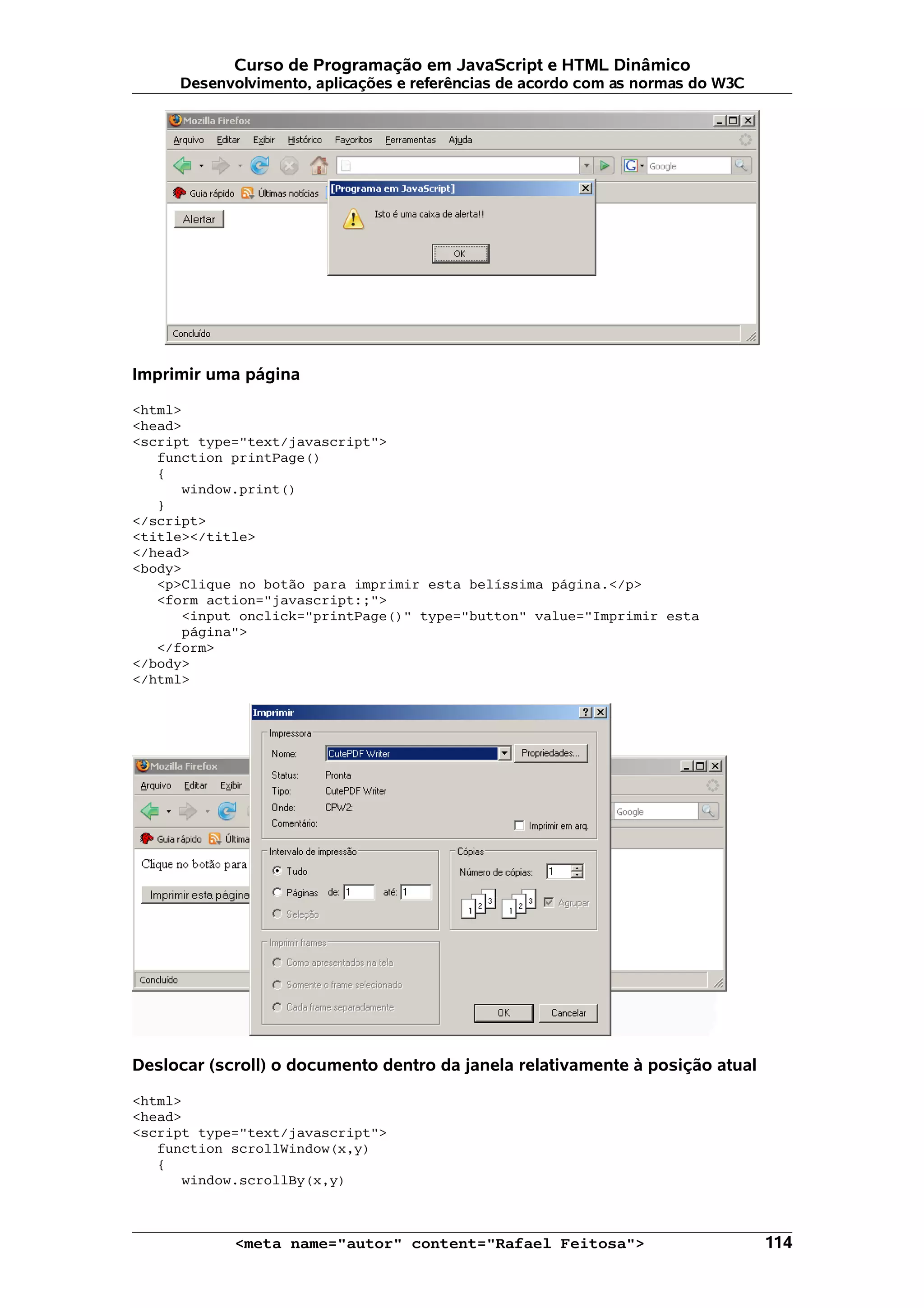 Curso de Programação em JavaScript e HTML Dinâmico
     Desenvolvimento, aplicações e referências de acordo com as normas do W3C




Imprimir uma página

<html>
<head>
<script type="text/javascript">
   function printPage()
   {
      window.print()
   }
</script>
<title></title>
</head>
<body>
   <p>Clique no botão para imprimir esta belíssima página.</p>
   <form action="javascript:;">
      <input onclick="printPage()" type="button" value="Imprimir esta
      página">
   </form>
</body>
</html>




Deslocar (scroll) o documento dentro da janela relativamente à posição atual

<html>
<head>
<script type="text/javascript">
   function scrollWindow(x,y)
   {
      window.scrollBy(x,y)



            <meta name="autor" content="Rafael Feitosa">                        114
 