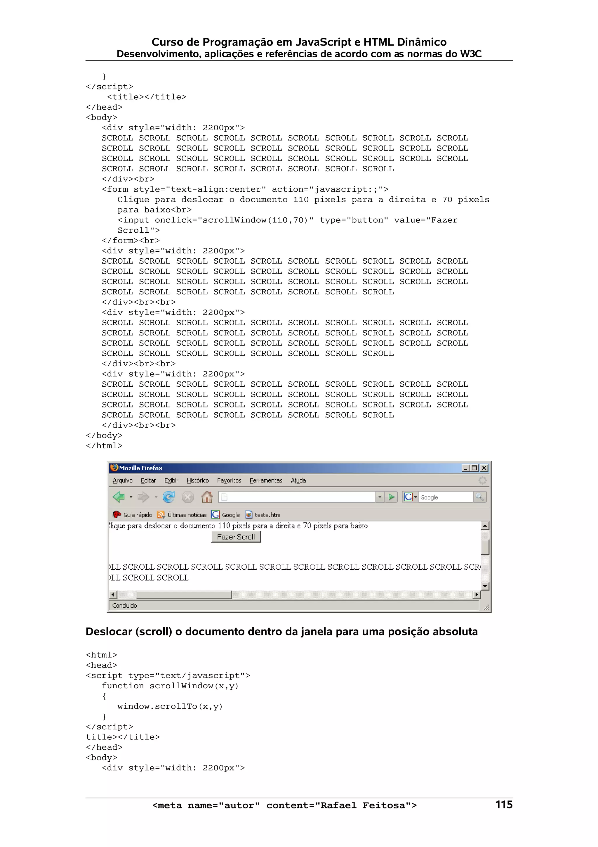 Curso de Programação em JavaScript e HTML Dinâmico
     Desenvolvimento, aplicações e referências de acordo com as normas do W3C

   }
</script>
    <title></title>
</head>
<body>
   <div style="width: 2200px">
   SCROLL SCROLL SCROLL SCROLL SCROLL SCROLL SCROLL SCROLL SCROLL SCROLL
   SCROLL SCROLL SCROLL SCROLL SCROLL SCROLL SCROLL SCROLL SCROLL SCROLL
   SCROLL SCROLL SCROLL SCROLL SCROLL SCROLL SCROLL SCROLL SCROLL SCROLL
   SCROLL SCROLL SCROLL SCROLL SCROLL SCROLL SCROLL SCROLL
   </div><br>
   <form style="text-align:center" action="javascript:;">
      Clique para deslocar o documento 110 pixels para a direita e 70 pixels
      para baixo<br>
      <input onclick="scrollWindow(110,70)" type="button" value="Fazer
      Scroll">
   </form><br>
   <div style="width: 2200px">
   SCROLL SCROLL SCROLL SCROLL SCROLL SCROLL SCROLL SCROLL SCROLL SCROLL
   SCROLL SCROLL SCROLL SCROLL SCROLL SCROLL SCROLL SCROLL SCROLL SCROLL
   SCROLL SCROLL SCROLL SCROLL SCROLL SCROLL SCROLL SCROLL SCROLL SCROLL
   SCROLL SCROLL SCROLL SCROLL SCROLL SCROLL SCROLL SCROLL
   </div><br><br>
   <div style="width: 2200px">
   SCROLL SCROLL SCROLL SCROLL SCROLL SCROLL SCROLL SCROLL SCROLL SCROLL
   SCROLL SCROLL SCROLL SCROLL SCROLL SCROLL SCROLL SCROLL SCROLL SCROLL
   SCROLL SCROLL SCROLL SCROLL SCROLL SCROLL SCROLL SCROLL SCROLL SCROLL
   SCROLL SCROLL SCROLL SCROLL SCROLL SCROLL SCROLL SCROLL
   </div><br><br>
   <div style="width: 2200px">
   SCROLL SCROLL SCROLL SCROLL SCROLL SCROLL SCROLL SCROLL SCROLL SCROLL
   SCROLL SCROLL SCROLL SCROLL SCROLL SCROLL SCROLL SCROLL SCROLL SCROLL
   SCROLL SCROLL SCROLL SCROLL SCROLL SCROLL SCROLL SCROLL SCROLL SCROLL
   SCROLL SCROLL SCROLL SCROLL SCROLL SCROLL SCROLL SCROLL
   </div><br><br>
</body>
</html>




Deslocar (scroll) o documento dentro da janela para uma posição absoluta

<html>
<head>
<script type="text/javascript">
   function scrollWindow(x,y)
   {
      window.scrollTo(x,y)
   }
</script>
title></title>
</head>
<body>
   <div style="width: 2200px">



            <meta name="autor" content="Rafael Feitosa">                        115
 