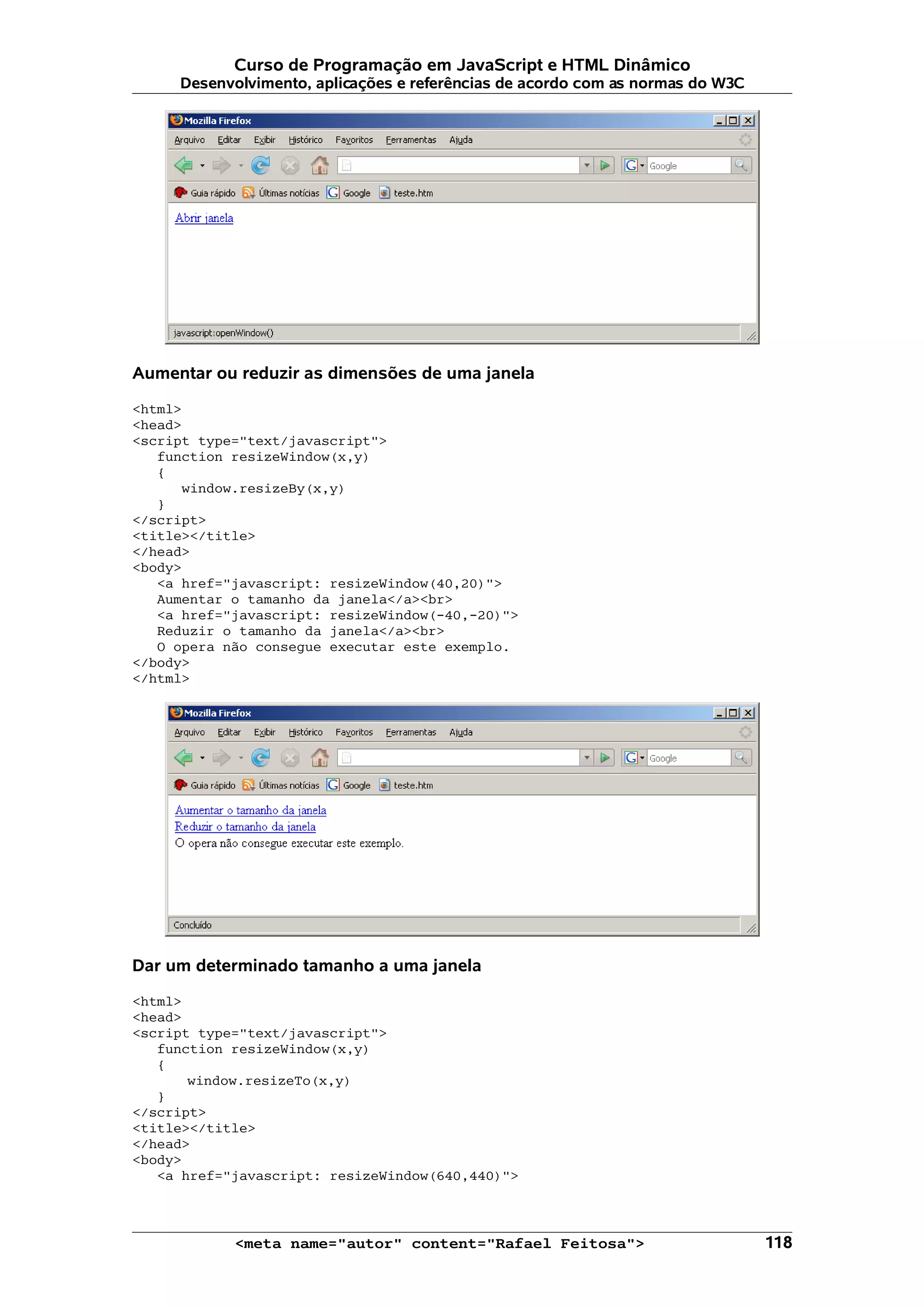 Curso de Programação em JavaScript e HTML Dinâmico
     Desenvolvimento, aplicações e referências de acordo com as normas do W3C




Aumentar ou reduzir as dimensões de uma janela

<html>
<head>
<script type="text/javascript">
   function resizeWindow(x,y)
   {
      window.resizeBy(x,y)
   }
</script>
<title></title>
</head>
<body>
   <a href="javascript: resizeWindow(40,20)">
   Aumentar o tamanho da janela</a><br>
   <a href="javascript: resizeWindow(-40,-20)">
   Reduzir o tamanho da janela</a><br>
   O opera não consegue executar este exemplo.
</body>
</html>




Dar um determinado tamanho a uma janela

<html>
<head>
<script type="text/javascript">
   function resizeWindow(x,y)
   {
       window.resizeTo(x,y)
   }
</script>
<title></title>
</head>
<body>
   <a href="javascript: resizeWindow(640,440)">



            <meta name="autor" content="Rafael Feitosa">                        118
 