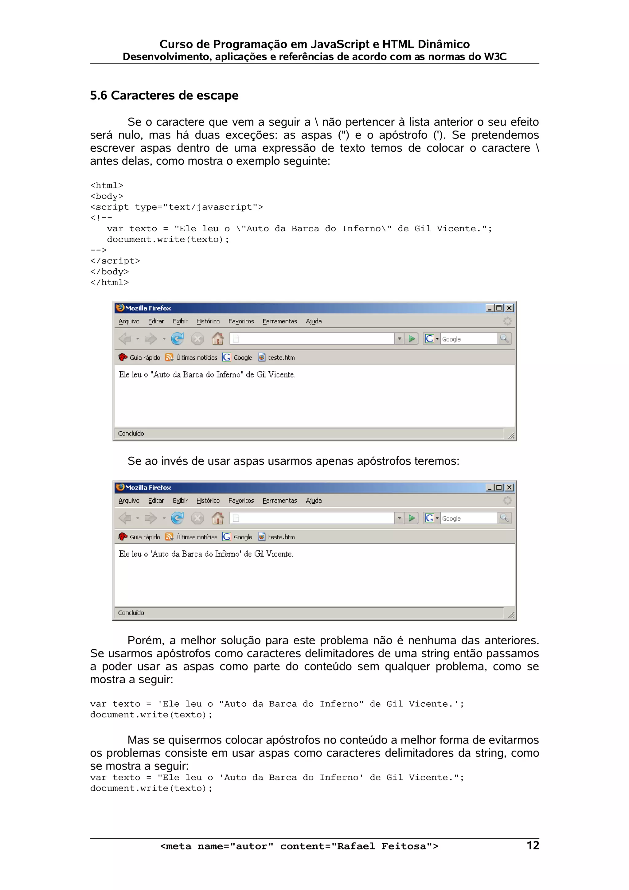 Curso de Programação em JavaScript e HTML Dinâmico
      Desenvolvimento, aplicações e referências de acordo com as normas do W3C


5.6 Caracteres de escape

       Se o caractere que vem a seguir a  não pertencer à lista anterior o seu efeito
será nulo, mas há duas exceções: as aspas (") e o apóstrofo ('). Se pretendemos
escrever aspas dentro de uma expressão de texto temos de colocar o caractere 
antes delas, como mostra o exemplo seguinte:

<html>
<body>
<script type="text/javascript">
<!--
   var texto = "Ele leu o "Auto da Barca do Inferno" de Gil Vicente.";
   document.write(texto);
-->
</script>
</body>
</html>




       Se ao invés de usar aspas usarmos apenas apóstrofos teremos:




       Porém, a melhor solução para este problema não é nenhuma das anteriores.
Se usarmos apóstrofos como caracteres delimitadores de uma string então passamos
a poder usar as aspas como parte do conteúdo sem qualquer problema, como se
mostra a seguir:

var texto = 'Ele leu o "Auto da Barca do Inferno" de Gil Vicente.';
document.write(texto);

       Mas se quisermos colocar apóstrofos no conteúdo a melhor forma de evitarmos
os problemas consiste em usar aspas como caracteres delimitadores da string, como
se mostra a seguir:
var texto = "Ele leu o 'Auto da Barca do Inferno' de Gil Vicente.";
document.write(texto);




             <meta name="autor" content="Rafael Feitosa">                          12
 