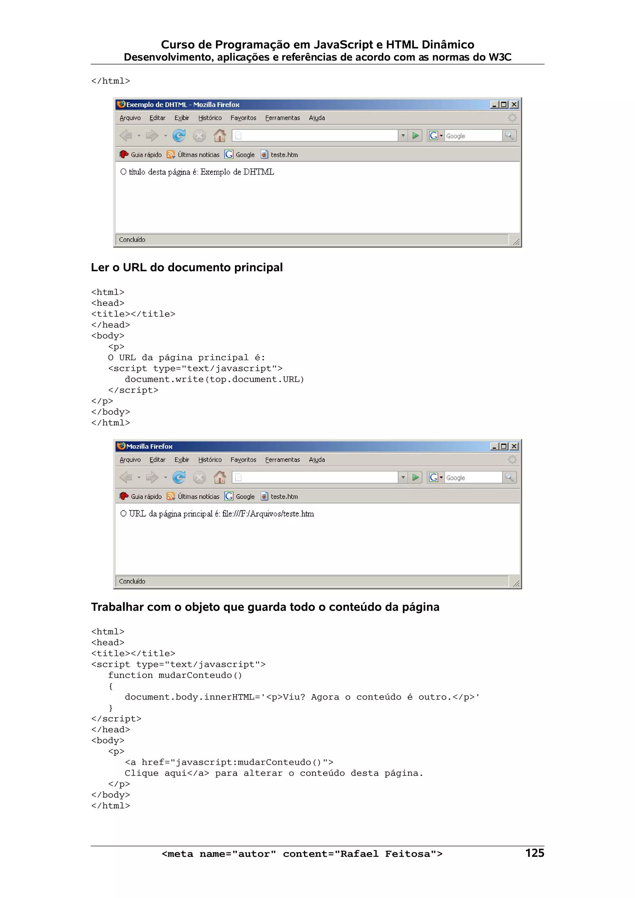Curso de Programação em JavaScript e HTML Dinâmico
     Desenvolvimento, aplicações e referências de acordo com as normas do W3C

</html>




Ler o URL do documento principal

<html>
<head>
<title></title>
</head>
<body>
   <p>
   O URL da página principal é:
   <script type="text/javascript">
      document.write(top.document.URL)
   </script>
</p>
</body>
</html>




Trabalhar com o objeto que guarda todo o conteúdo da página

<html>
<head>
<title></title>
<script type="text/javascript">
   function mudarConteudo()
   {
      document.body.innerHTML='<p>Viu? Agora o conteúdo é outro.</p>'
   }
</script>
</head>
<body>
   <p>
      <a href="javascript:mudarConteudo()">
      Clique aqui</a> para alterar o conteúdo desta página.
   </p>
</body>
</html>




            <meta name="autor" content="Rafael Feitosa">                        125
 