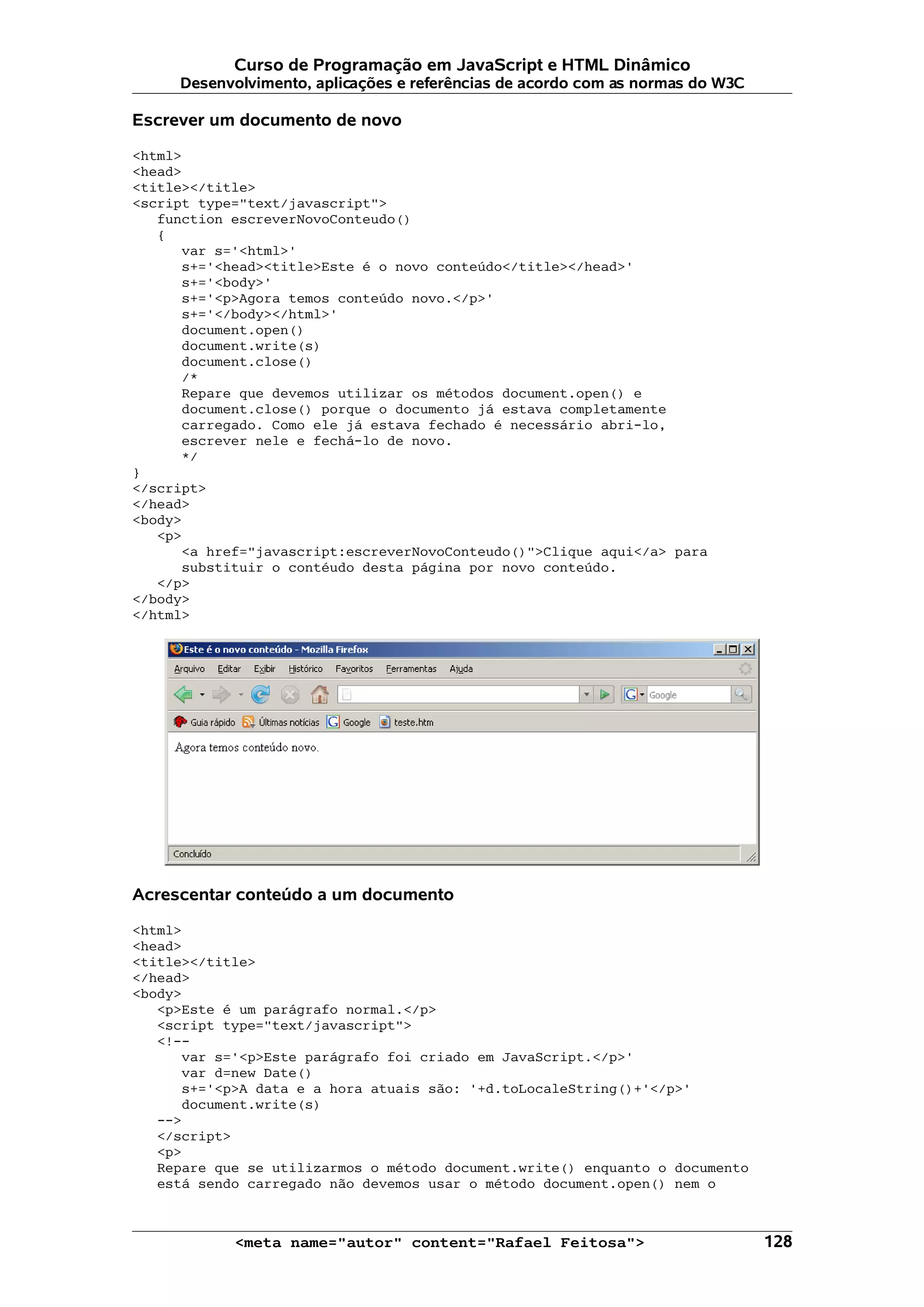 Curso de Programação em JavaScript e HTML Dinâmico
     Desenvolvimento, aplicações e referências de acordo com as normas do W3C

Escrever um documento de novo

<html>
<head>
<title></title>
<script type="text/javascript">
   function escreverNovoConteudo()
   {
      var s='<html>'
      s+='<head><title>Este é o novo conteúdo</title></head>'
      s+='<body>'
      s+='<p>Agora temos conteúdo novo.</p>'
      s+='</body></html>'
      document.open()
      document.write(s)
      document.close()
      /*
      Repare que devemos utilizar os métodos document.open() e
      document.close() porque o documento já estava completamente
      carregado. Como ele já estava fechado é necessário abri-lo,
      escrever nele e fechá-lo de novo.
      */
}
</script>
</head>
<body>
   <p>
      <a href="javascript:escreverNovoConteudo()">Clique aqui</a> para
      substituir o contéudo desta página por novo conteúdo.
   </p>
</body>
</html>




Acrescentar conteúdo a um documento

<html>
<head>
<title></title>
</head>
<body>
   <p>Este é um parágrafo normal.</p>
   <script type="text/javascript">
   <!--
      var s='<p>Este parágrafo foi criado em JavaScript.</p>'
      var d=new Date()
      s+='<p>A data e a hora atuais são: '+d.toLocaleString()+'</p>'
      document.write(s)
   -->
   </script>
   <p>
   Repare que se utilizarmos o método document.write() enquanto o documento
   está sendo carregado não devemos usar o método document.open() nem o



            <meta name="autor" content="Rafael Feitosa">                        128
 