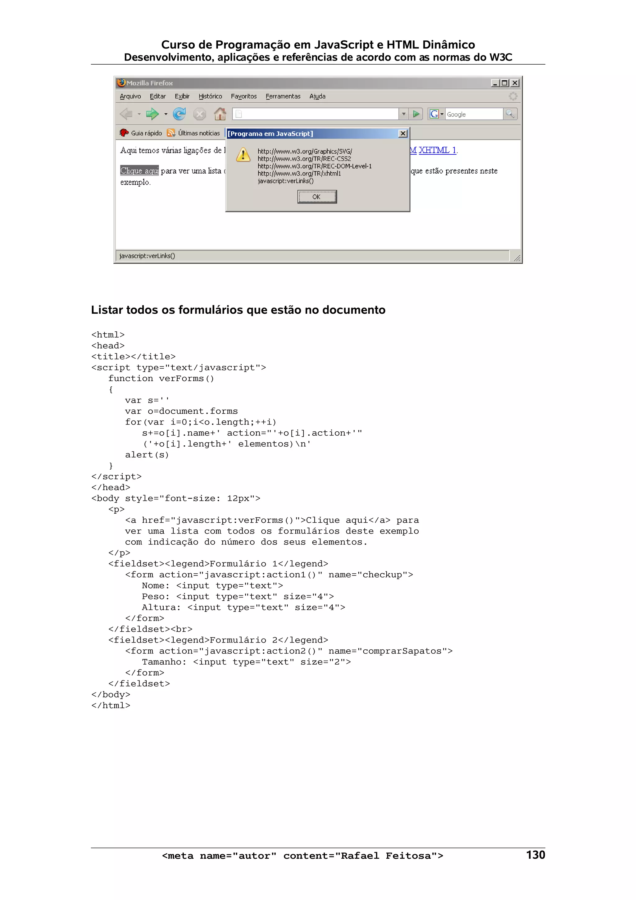 Curso de Programação em JavaScript e HTML Dinâmico
     Desenvolvimento, aplicações e referências de acordo com as normas do W3C




Listar todos os formulários que estão no documento

<html>
<head>
<title></title>
<script type="text/javascript">
   function verForms()
   {
      var s=''
      var o=document.forms
      for(var i=0;i<o.length;++i)
         s+=o[i].name+' action="'+o[i].action+'"
         ('+o[i].length+' elementos)n'
      alert(s)
   }
</script>
</head>
<body style="font-size: 12px">
   <p>
      <a href="javascript:verForms()">Clique aqui</a> para
      ver uma lista com todos os formulários deste exemplo
      com indicação do número dos seus elementos.
   </p>
   <fieldset><legend>Formulário 1</legend>
      <form action="javascript:action1()" name="checkup">
         Nome: <input type="text">
         Peso: <input type="text" size="4">
         Altura: <input type="text" size="4">
      </form>
   </fieldset><br>
   <fieldset><legend>Formulário 2</legend>
      <form action="javascript:action2()" name="comprarSapatos">
         Tamanho: <input type="text" size="2">
      </form>
   </fieldset>
</body>
</html>




            <meta name="autor" content="Rafael Feitosa">                        130
 