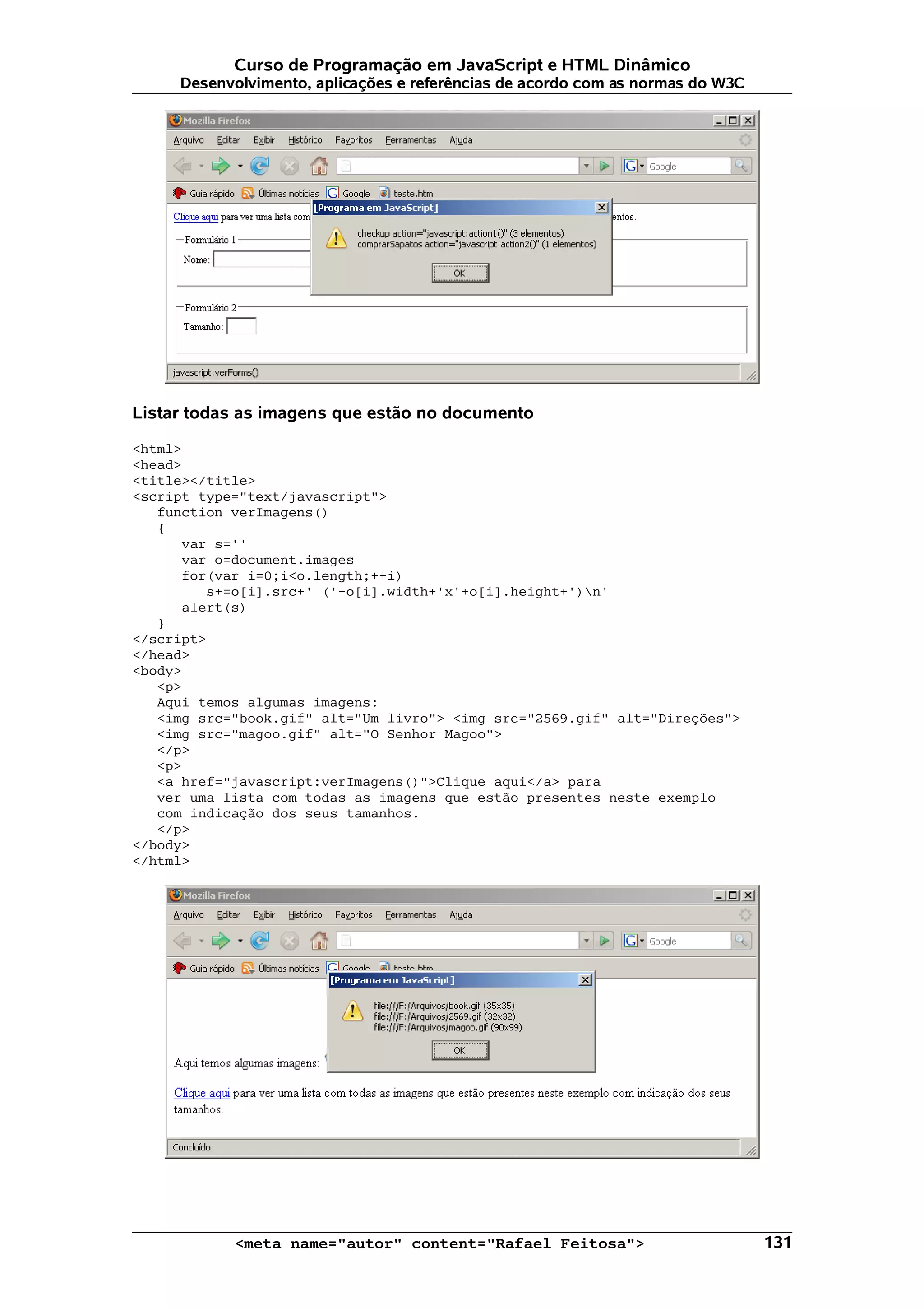 Curso de Programação em JavaScript e HTML Dinâmico
     Desenvolvimento, aplicações e referências de acordo com as normas do W3C




Listar todas as imagens que estão no documento

<html>
<head>
<title></title>
<script type="text/javascript">
   function verImagens()
   {
      var s=''
      var o=document.images
      for(var i=0;i<o.length;++i)
         s+=o[i].src+' ('+o[i].width+'x'+o[i].height+')n'
      alert(s)
   }
</script>
</head>
<body>
   <p>
   Aqui temos algumas imagens:
   <img src="book.gif" alt="Um livro"> <img src="2569.gif" alt="Direções">
   <img src="magoo.gif" alt="O Senhor Magoo">
   </p>
   <p>
   <a href="javascript:verImagens()">Clique aqui</a> para
   ver uma lista com todas as imagens que estão presentes neste exemplo
   com indicação dos seus tamanhos.
   </p>
</body>
</html>




            <meta name="autor" content="Rafael Feitosa">                        131
 