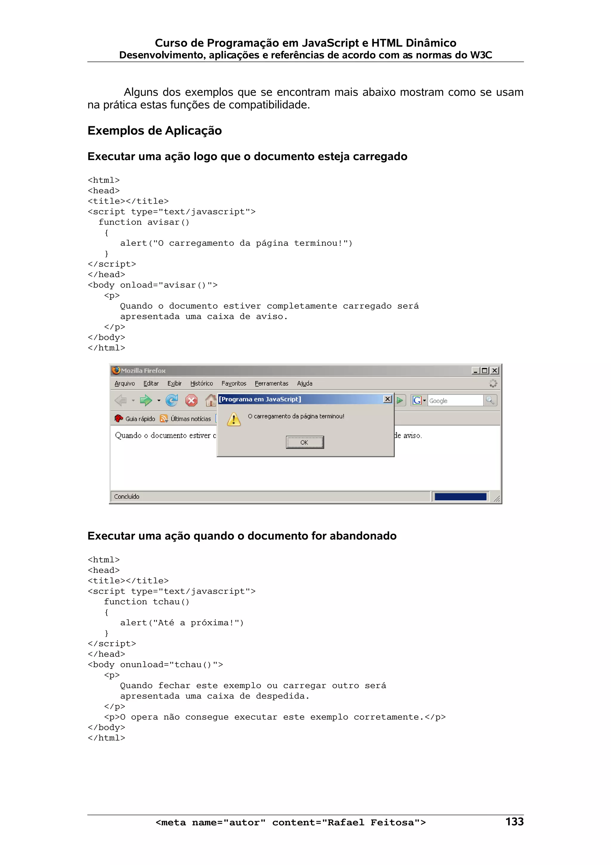 Curso de Programação em JavaScript e HTML Dinâmico
     Desenvolvimento, aplicações e referências de acordo com as normas do W3C


       Alguns dos exemplos que se encontram mais abaixo mostram como se usam
na prática estas funções de compatibilidade.

Exemplos de Aplicação

Executar uma ação logo que o documento esteja carregado

<html>
<head>
<title></title>
<script type="text/javascript">
  function avisar()
   {
      alert("O carregamento da página terminou!")
   }
</script>
</head>
<body onload="avisar()">
   <p>
      Quando o documento estiver completamente carregado será
      apresentada uma caixa de aviso.
   </p>
</body>
</html>




Executar uma ação quando o documento for abandonado

<html>
<head>
<title></title>
<script type="text/javascript">
   function tchau()
   {
      alert("Até a próxima!")
   }
</script>
</head>
<body onunload="tchau()">
   <p>
      Quando fechar este exemplo ou carregar outro será
      apresentada uma caixa de despedida.
   </p>
   <p>O opera não consegue executar este exemplo corretamente.</p>
</body>
</html>




            <meta name="autor" content="Rafael Feitosa">                        133
 