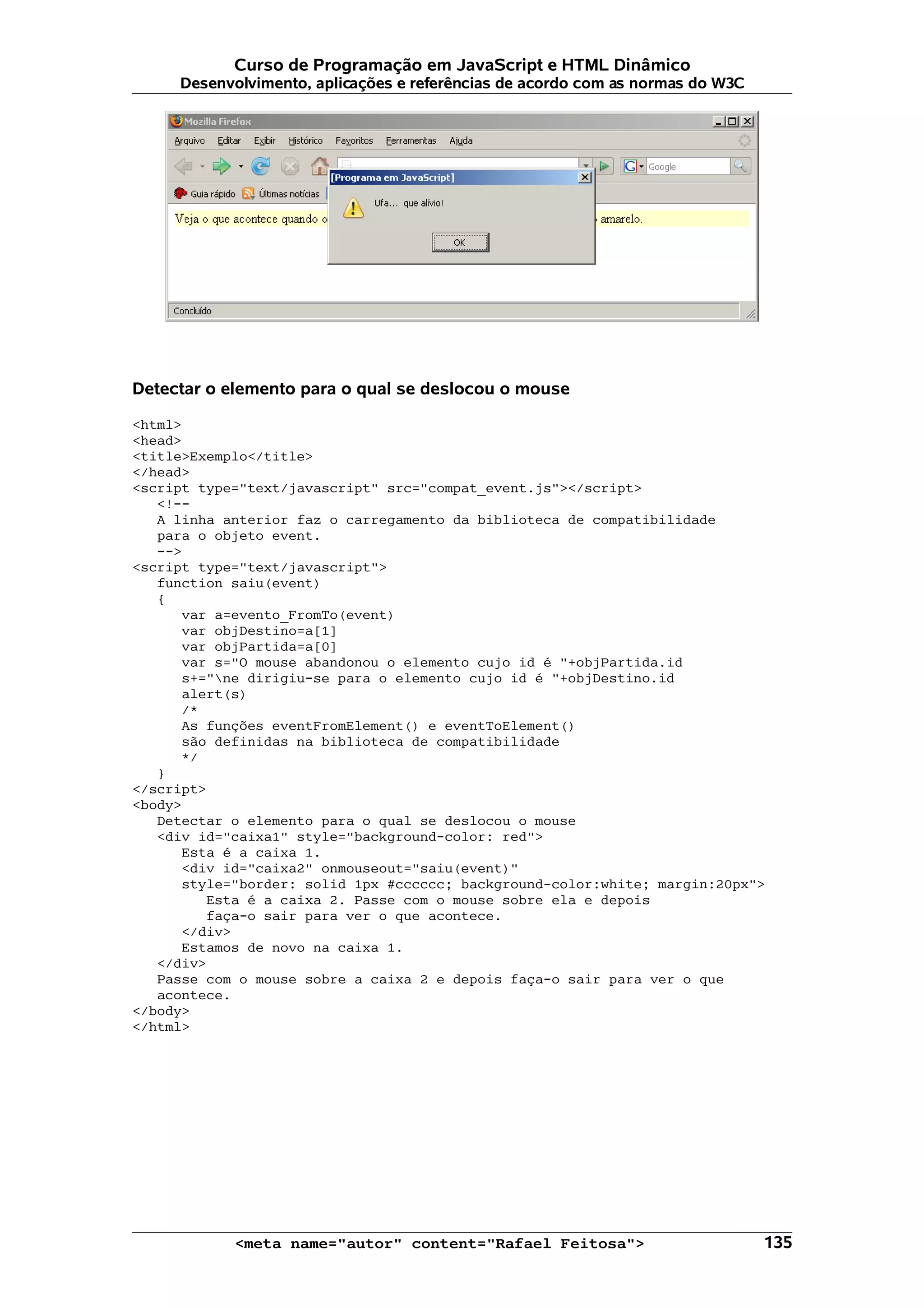 Curso de Programação em JavaScript e HTML Dinâmico
     Desenvolvimento, aplicações e referências de acordo com as normas do W3C




Detectar o elemento para o qual se deslocou o mouse

<html>
<head>
<title>Exemplo</title>
</head>
<script type="text/javascript" src="compat_event.js"></script>
   <!--
   A linha anterior faz o carregamento da biblioteca de compatibilidade
   para o objeto event.
   -->
<script type="text/javascript">
   function saiu(event)
   {
      var a=evento_FromTo(event)
      var objDestino=a[1]
      var objPartida=a[0]
      var s="O mouse abandonou o elemento cujo id é "+objPartida.id
      s+="ne dirigiu-se para o elemento cujo id é "+objDestino.id
      alert(s)
      /*
      As funções eventFromElement() e eventToElement()
      são definidas na biblioteca de compatibilidade
      */
   }
</script>
<body>
   Detectar o elemento para o qual se deslocou o mouse
   <div id="caixa1" style="background-color: red">
      Esta é a caixa 1.
      <div id="caixa2" onmouseout="saiu(event)"
      style="border: solid 1px #cccccc; background-color:white; margin:20px">
         Esta é a caixa 2. Passe com o mouse sobre ela e depois
         faça-o sair para ver o que acontece.
      </div>
      Estamos de novo na caixa 1.
   </div>
   Passe com o mouse sobre a caixa 2 e depois faça-o sair para ver o que
   acontece.
</body>
</html>




            <meta name="autor" content="Rafael Feitosa">                        135
 