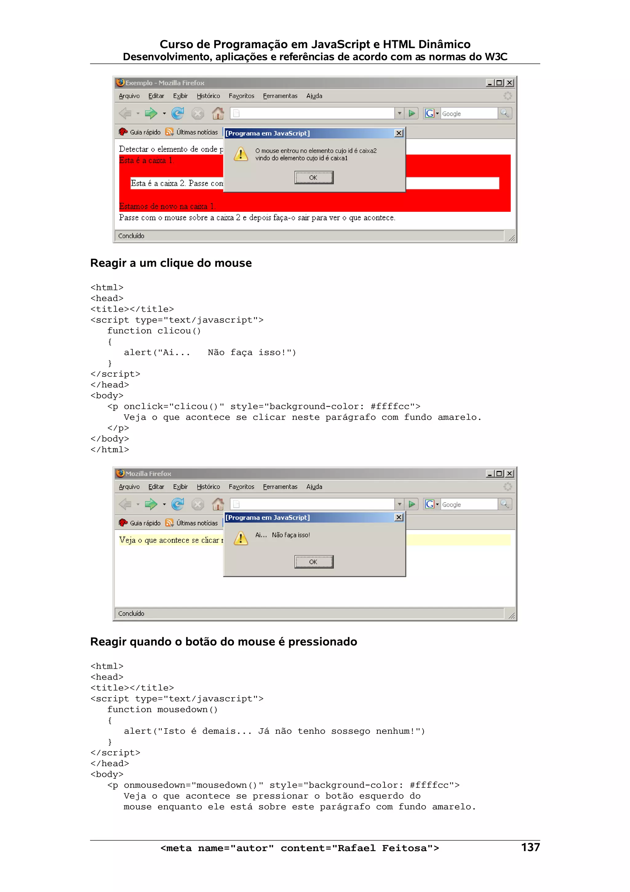 Curso de Programação em JavaScript e HTML Dinâmico
     Desenvolvimento, aplicações e referências de acordo com as normas do W3C




Reagir a um clique do mouse

<html>
<head>
<title></title>
<script type="text/javascript">
   function clicou()
   {
      alert("Ai...   Não faça isso!")
   }
</script>
</head>
<body>
   <p onclick="clicou()" style="background-color: #ffffcc">
      Veja o que acontece se clicar neste parágrafo com fundo amarelo.
   </p>
</body>
</html>




Reagir quando o botão do mouse é pressionado

<html>
<head>
<title></title>
<script type="text/javascript">
   function mousedown()
   {
      alert("Isto é demais... Já não tenho sossego nenhum!")
   }
</script>
</head>
<body>
   <p onmousedown="mousedown()" style="background-color: #ffffcc">
      Veja o que acontece se pressionar o botão esquerdo do
      mouse enquanto ele está sobre este parágrafo com fundo amarelo.



            <meta name="autor" content="Rafael Feitosa">                        137
 
