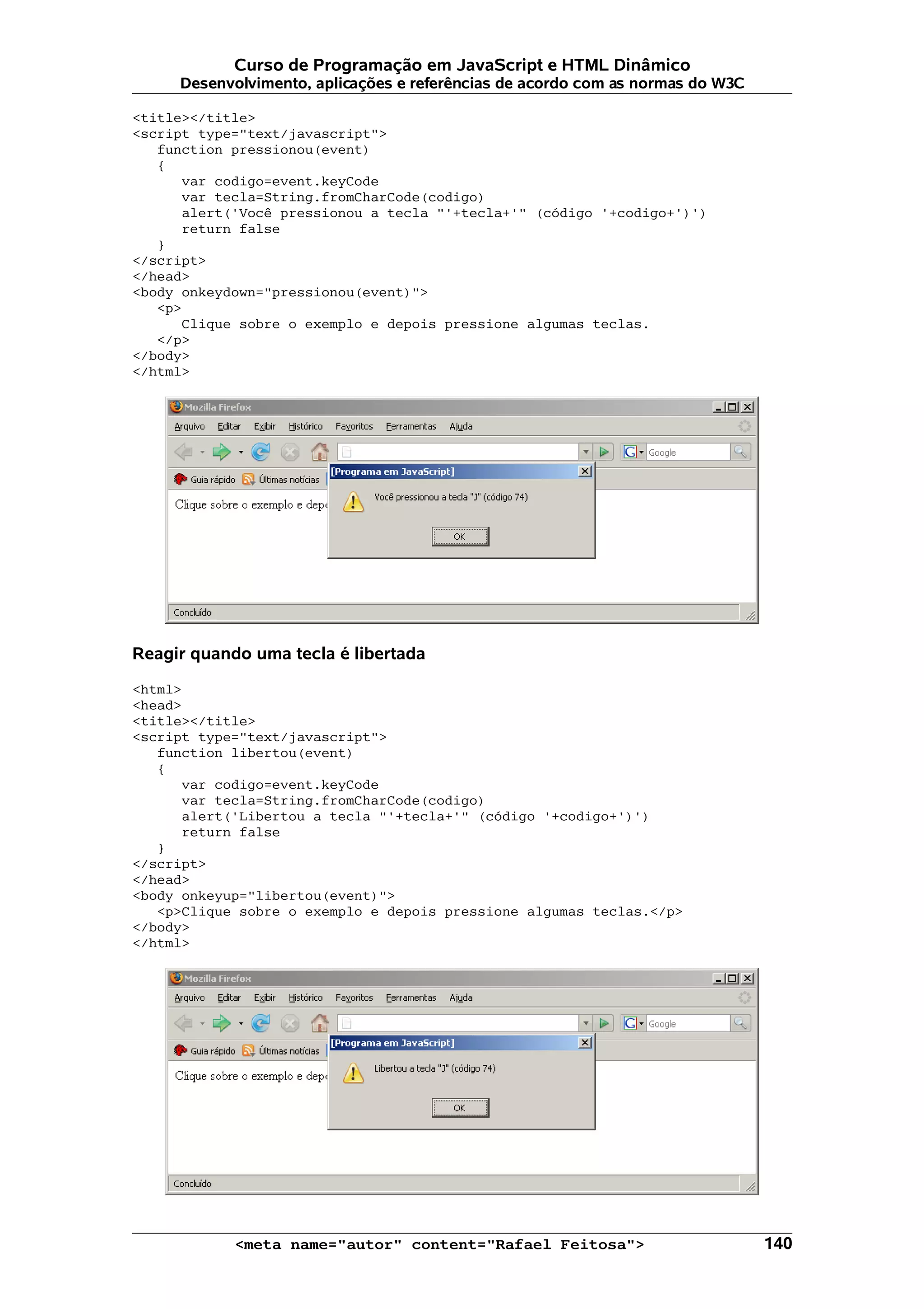 Curso de Programação em JavaScript e HTML Dinâmico
     Desenvolvimento, aplicações e referências de acordo com as normas do W3C

<title></title>
<script type="text/javascript">
   function pressionou(event)
   {
      var codigo=event.keyCode
      var tecla=String.fromCharCode(codigo)
      alert('Você pressionou a tecla "'+tecla+'" (código '+codigo+')')
      return false
   }
</script>
</head>
<body onkeydown="pressionou(event)">
   <p>
      Clique sobre o exemplo e depois pressione algumas teclas.
   </p>
</body>
</html>




Reagir quando uma tecla é libertada

<html>
<head>
<title></title>
<script type="text/javascript">
   function libertou(event)
   {
      var codigo=event.keyCode
      var tecla=String.fromCharCode(codigo)
      alert('Libertou a tecla "'+tecla+'" (código '+codigo+')')
      return false
   }
</script>
</head>
<body onkeyup="libertou(event)">
   <p>Clique sobre o exemplo e depois pressione algumas teclas.</p>
</body>
</html>




            <meta name="autor" content="Rafael Feitosa">                        140
 