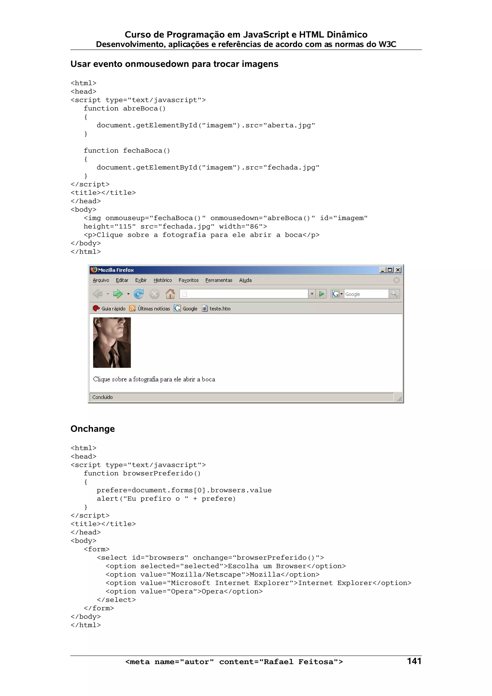 Curso de Programação em JavaScript e HTML Dinâmico
     Desenvolvimento, aplicações e referências de acordo com as normas do W3C

Usar evento onmousedown para trocar imagens

<html>
<head>
<script type="text/javascript">
   function abreBoca()
   {
      document.getElementById("imagem").src="aberta.jpg"
   }

   function fechaBoca()
   {
      document.getElementById("imagem").src="fechada.jpg"
   }
</script>
<title></title>
</head>
<body>
   <img onmouseup="fechaBoca()" onmousedown="abreBoca()" id="imagem"
   height="115" src="fechada.jpg" width="86">
   <p>Clique sobre a fotografia para ele abrir a boca</p>
</body>
</html>




Onchange

<html>
<head>
<script type="text/javascript">
   function browserPreferido()
   {
      prefere=document.forms[0].browsers.value
      alert("Eu prefiro o " + prefere)
   }
</script>
<title></title>
</head>
<body>
   <form>
      <select id="browsers" onchange="browserPreferido()">
        <option selected="selected">Escolha um Browser</option>
        <option value="Mozilla/Netscape">Mozilla</option>
        <option value="Microsoft Internet Explorer">Internet Explorer</option>
        <option value="Opera">Opera</option>
      </select>
   </form>
</body>
</html>



            <meta name="autor" content="Rafael Feitosa">                        141
 