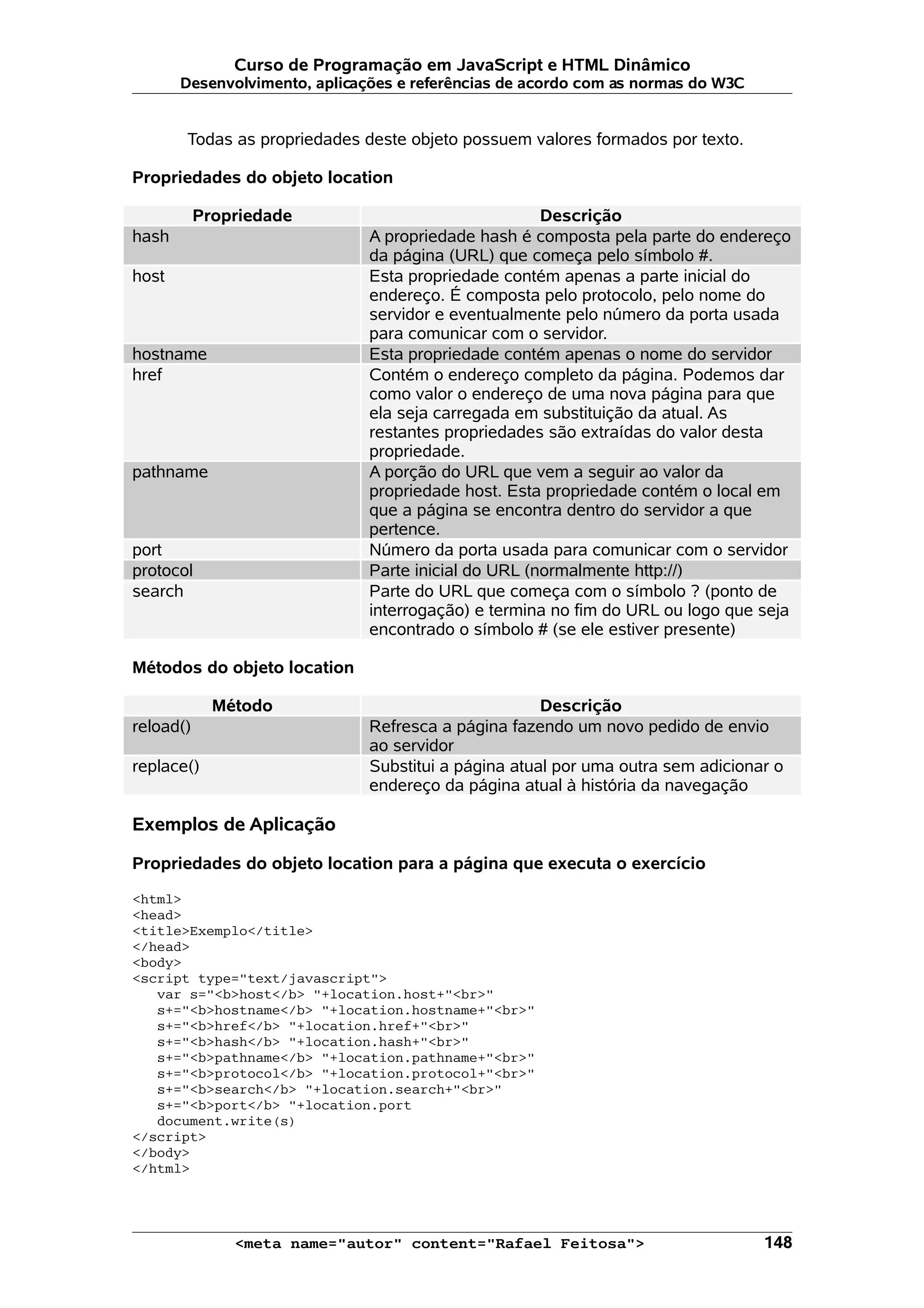 Curso de Programação em JavaScript e HTML Dinâmico
       Desenvolvimento, aplicações e referências de acordo com as normas do W3C


       Todas as propriedades deste objeto possuem valores formados por texto.

Propriedades do objeto location

           Propriedade                                Descrição
hash                           A propriedade hash é composta pela parte do endereço
                               da página (URL) que começa pelo símbolo #.
host                           Esta propriedade contém apenas a parte inicial do
                               endereço. É composta pelo protocolo, pelo nome do
                               servidor e eventualmente pelo número da porta usada
                               para comunicar com o servidor.
hostname                       Esta propriedade contém apenas o nome do servidor
href                           Contém o endereço completo da página. Podemos dar
                               como valor o endereço de uma nova página para que
                               ela seja carregada em substituição da atual. As
                               restantes propriedades são extraídas do valor desta
                               propriedade.
pathname                       A porção do URL que vem a seguir ao valor da
                               propriedade host. Esta propriedade contém o local em
                               que a página se encontra dentro do servidor a que
                               pertence.
port                           Número da porta usada para comunicar com o servidor
protocol                       Parte inicial do URL (normalmente http://)
search                         Parte do URL que começa com o símbolo ? (ponto de
                               interrogação) e termina no fim do URL ou logo que seja
                               encontrado o símbolo # (se ele estiver presente)

Métodos do objeto location

             Método                                   Descrição
reload()                       Refresca a página fazendo um novo pedido de envio
                               ao servidor
replace()                      Substitui a página atual por uma outra sem adicionar o
                               endereço da página atual à história da navegação

Exemplos de Aplicação

Propriedades do objeto location para a página que executa o exercício

<html>
<head>
<title>Exemplo</title>
</head>
<body>
<script type="text/javascript">
   var s="<b>host</b> "+location.host+"<br>"
   s+="<b>hostname</b> "+location.hostname+"<br>"
   s+="<b>href</b> "+location.href+"<br>"
   s+="<b>hash</b> "+location.hash+"<br>"
   s+="<b>pathname</b> "+location.pathname+"<br>"
   s+="<b>protocol</b> "+location.protocol+"<br>"
   s+="<b>search</b> "+location.search+"<br>"
   s+="<b>port</b> "+location.port
   document.write(s)
</script>
</body>
</html>




               <meta name="autor" content="Rafael Feitosa">                       148
 