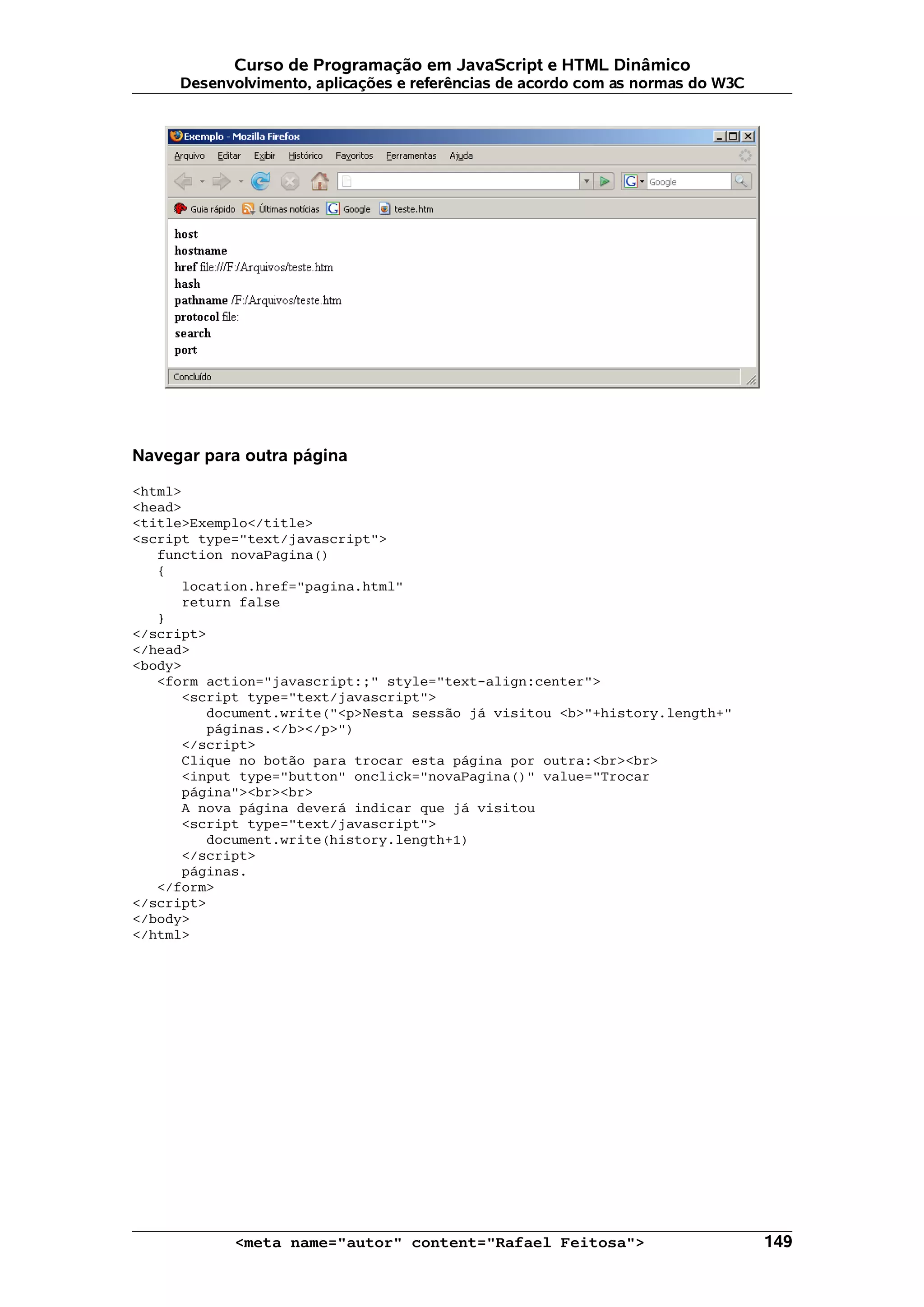 Curso de Programação em JavaScript e HTML Dinâmico
     Desenvolvimento, aplicações e referências de acordo com as normas do W3C




Navegar para outra página

<html>
<head>
<title>Exemplo</title>
<script type="text/javascript">
   function novaPagina()
   {
      location.href="pagina.html"
      return false
   }
</script>
</head>
<body>
   <form action="javascript:;" style="text-align:center">
      <script type="text/javascript">
         document.write("<p>Nesta sessão já visitou <b>"+history.length+"
         páginas.</b></p>")
      </script>
      Clique no botão para trocar esta página por outra:<br><br>
      <input type="button" onclick="novaPagina()" value="Trocar
      página"><br><br>
      A nova página deverá indicar que já visitou
      <script type="text/javascript">
         document.write(history.length+1)
      </script>
      páginas.
   </form>
</script>
</body>
</html>




            <meta name="autor" content="Rafael Feitosa">                        149
 