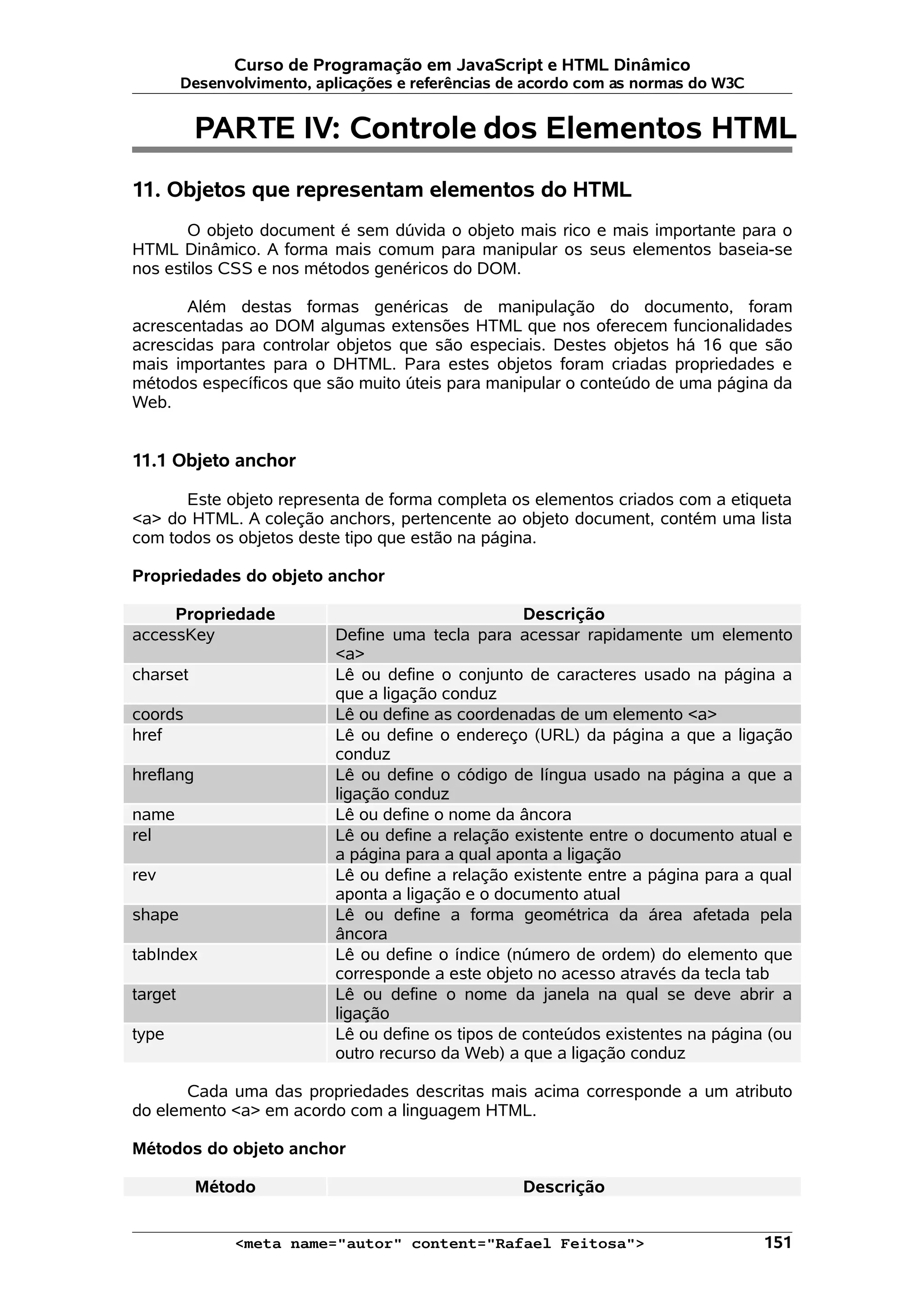 Curso de Programação em JavaScript e HTML Dinâmico
         Desenvolvimento, aplicações e referências de acordo com as normas do W3C


           PARTE IV: Controle dos Elementos HTML
11. Objetos que representam elementos do HTML
       O objeto document é sem dúvida o objeto mais rico e mais importante para o
HTML Dinâmico. A forma mais comum para manipular os seus elementos baseia-se
nos estilos CSS e nos métodos genéricos do DOM.

       Além destas formas genéricas de manipulação do documento, foram
acrescentadas ao DOM algumas extensões HTML que nos oferecem funcionalidades
acrescidas para controlar objetos que são especiais. Destes objetos há 16 que são
mais importantes para o DHTML. Para estes objetos foram criadas propriedades e
métodos específicos que são muito úteis para manipular o conteúdo de uma página da
Web.


11.1 Objeto anchor

      Este objeto representa de forma completa os elementos criados com a etiqueta
<a> do HTML. A coleção anchors, pertencente ao objeto document, contém uma lista
com todos os objetos deste tipo que estão na página.

Propriedades do objeto anchor

     Propriedade                                     Descrição
accessKey                   Define uma tecla para acessar rapidamente um elemento
                            <a>
charset                     Lê ou define o conjunto de caracteres usado na página a
                            que a ligação conduz
coords                      Lê ou define as coordenadas de um elemento <a>
href                        Lê ou define o endereço (URL) da página a que a ligação
                            conduz
hreflang                    Lê ou define o código de língua usado na página a que a
                            ligação conduz
name                        Lê ou define o nome da âncora
rel                         Lê ou define a relação existente entre o documento atual e
                            a página para a qual aponta a ligação
rev                         Lê ou define a relação existente entre a página para a qual
                            aponta a ligação e o documento atual
shape                       Lê ou define a forma geométrica da área afetada pela
                            âncora
tabIndex                    Lê ou define o índice (número de ordem) do elemento que
                            corresponde a este objeto no acesso através da tecla tab
target                      Lê ou define o nome da janela na qual se deve abrir a
                            ligação
type                        Lê ou define os tipos de conteúdos existentes na página (ou
                            outro recurso da Web) a que a ligação conduz

       Cada uma das propriedades descritas mais acima corresponde a um atributo
do elemento <a> em acordo com a linguagem HTML.

Métodos do objeto anchor

           Método                                   Descrição


               <meta name="autor" content="Rafael Feitosa">                         151
 