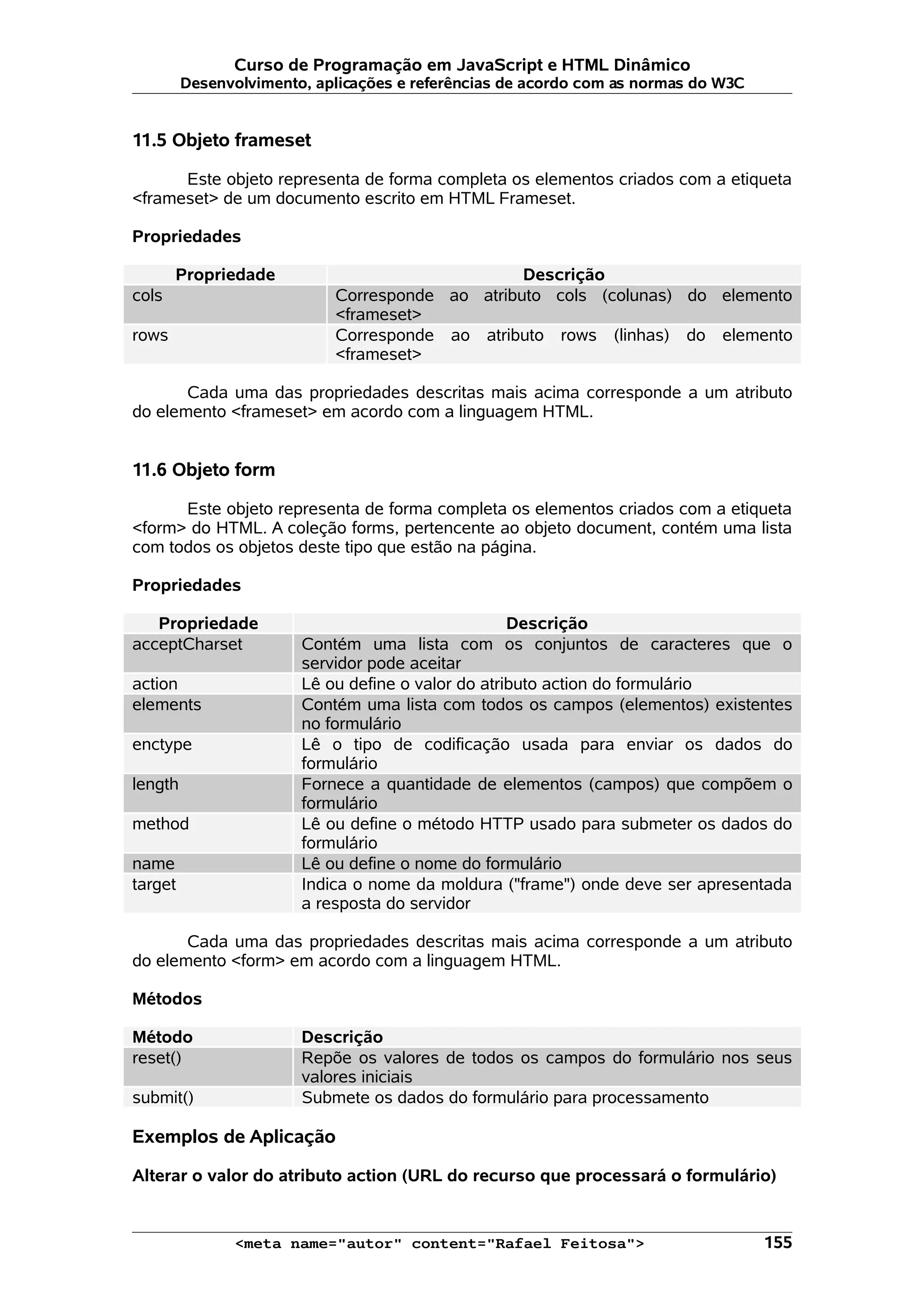 Curso de Programação em JavaScript e HTML Dinâmico
         Desenvolvimento, aplicações e referências de acordo com as normas do W3C


11.5 Objeto frameset

      Este objeto representa de forma completa os elementos criados com a etiqueta
<frameset> de um documento escrito em HTML Frameset.

Propriedades

       Propriedade                               Descrição
cols                        Corresponde ao atributo cols (colunas) do elemento
                            <frameset>
rows                        Corresponde ao atributo rows (linhas) do elemento
                            <frameset>

       Cada uma das propriedades descritas mais acima corresponde a um atributo
do elemento <frameset> em acordo com a linguagem HTML.


11.6 Objeto form

      Este objeto representa de forma completa os elementos criados com a etiqueta
<form> do HTML. A coleção forms, pertencente ao objeto document, contém uma lista
com todos os objetos deste tipo que estão na página.

Propriedades

   Propriedade                                      Descrição
acceptCharset           Contém uma lista com os conjuntos de caracteres que o
                        servidor pode aceitar
action                  Lê ou define o valor do atributo action do formulário
elements                Contém uma lista com todos os campos (elementos) existentes
                        no formulário
enctype                 Lê o tipo de codificação usada para enviar os dados do
                        formulário
length                  Fornece a quantidade de elementos (campos) que compõem o
                        formulário
method                  Lê ou define o método HTTP usado para submeter os dados do
                        formulário
name                    Lê ou define o nome do formulário
target                  Indica o nome da moldura ("frame") onde deve ser apresentada
                        a resposta do servidor

       Cada uma das propriedades descritas mais acima corresponde a um atributo
do elemento <form> em acordo com a linguagem HTML.

Métodos

Método                  Descrição
reset()                 Repõe os valores de todos os campos do formulário nos seus
                        valores iniciais
submit()                Submete os dados do formulário para processamento

Exemplos de Aplicação

Alterar o valor do atributo action (URL do recurso que processará o formulário)


               <meta name="autor" content="Rafael Feitosa">                         155
 