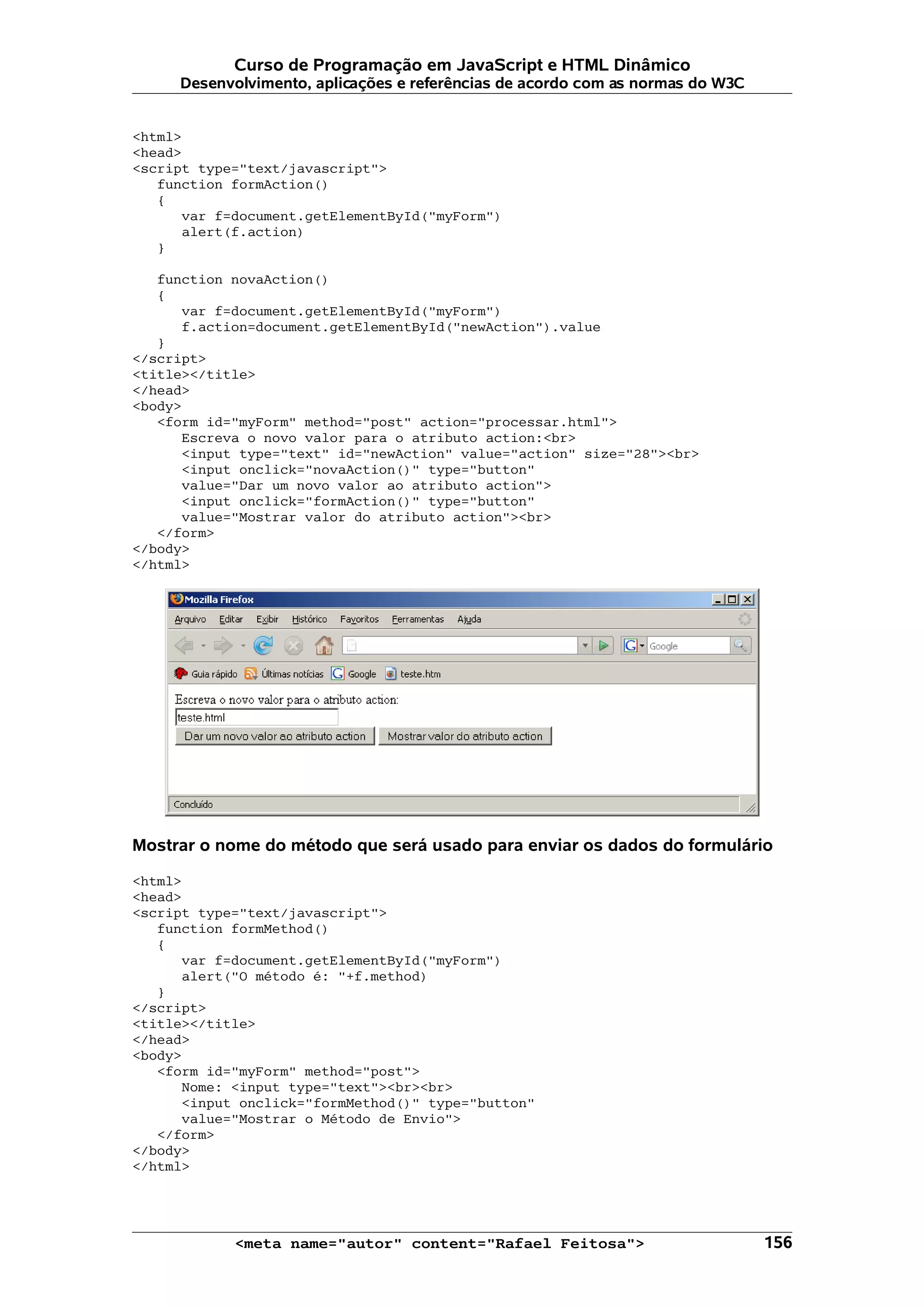 Curso de Programação em JavaScript e HTML Dinâmico
     Desenvolvimento, aplicações e referências de acordo com as normas do W3C


<html>
<head>
<script type="text/javascript">
   function formAction()
   {
      var f=document.getElementById("myForm")
      alert(f.action)
   }

   function novaAction()
   {
      var f=document.getElementById("myForm")
      f.action=document.getElementById("newAction").value
   }
</script>
<title></title>
</head>
<body>
   <form id="myForm" method="post" action="processar.html">
      Escreva o novo valor para o atributo action:<br>
      <input type="text" id="newAction" value="action" size="28"><br>
      <input onclick="novaAction()" type="button"
      value="Dar um novo valor ao atributo action">
      <input onclick="formAction()" type="button"
      value="Mostrar valor do atributo action"><br>
   </form>
</body>
</html>




Mostrar o nome do método que será usado para enviar os dados do formulário

<html>
<head>
<script type="text/javascript">
   function formMethod()
   {
      var f=document.getElementById("myForm")
      alert("O método é: "+f.method)
   }
</script>
<title></title>
</head>
<body>
   <form id="myForm" method="post">
      Nome: <input type="text"><br><br>
      <input onclick="formMethod()" type="button"
      value="Mostrar o Método de Envio">
   </form>
</body>
</html>




            <meta name="autor" content="Rafael Feitosa">                        156
 