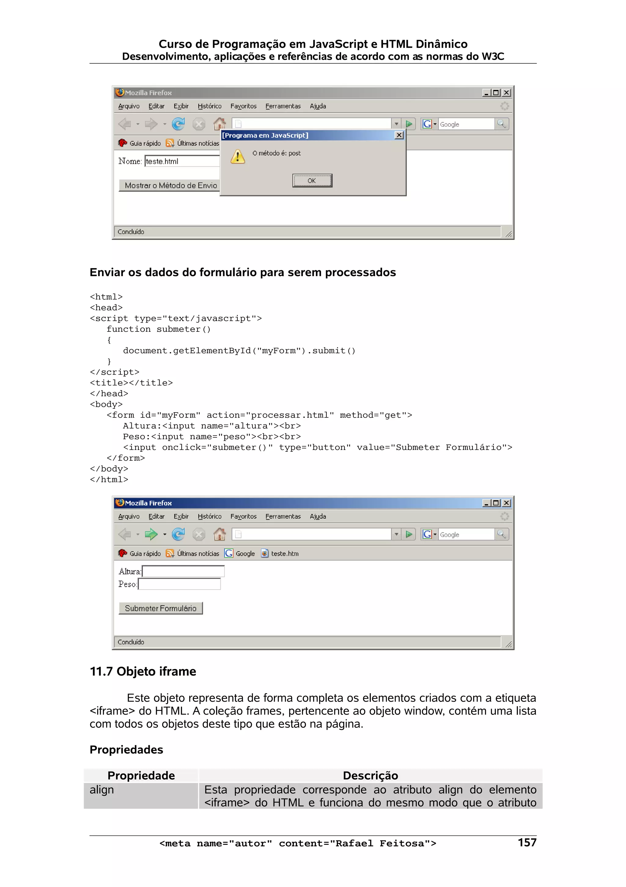 Curso de Programação em JavaScript e HTML Dinâmico
      Desenvolvimento, aplicações e referências de acordo com as normas do W3C




Enviar os dados do formulário para serem processados

<html>
<head>
<script type="text/javascript">
   function submeter()
   {
      document.getElementById("myForm").submit()
   }
</script>
<title></title>
</head>
<body>
   <form id="myForm" action="processar.html" method="get">
      Altura:<input name="altura"><br>
      Peso:<input name="peso"><br><br>
      <input onclick="submeter()" type="button" value="Submeter Formulário">
   </form>
</body>
</html>




11.7 Objeto iframe

       Este objeto representa de forma completa os elementos criados com a etiqueta
<iframe> do HTML. A coleção frames, pertencente ao objeto window, contém uma lista
com todos os objetos deste tipo que estão na página.

Propriedades

    Propriedade                              Descrição
align                Esta propriedade corresponde ao atributo align do elemento
                     <iframe> do HTML e funciona do mesmo modo que o atributo


            <meta name="autor" content="Rafael Feitosa">                         157
 