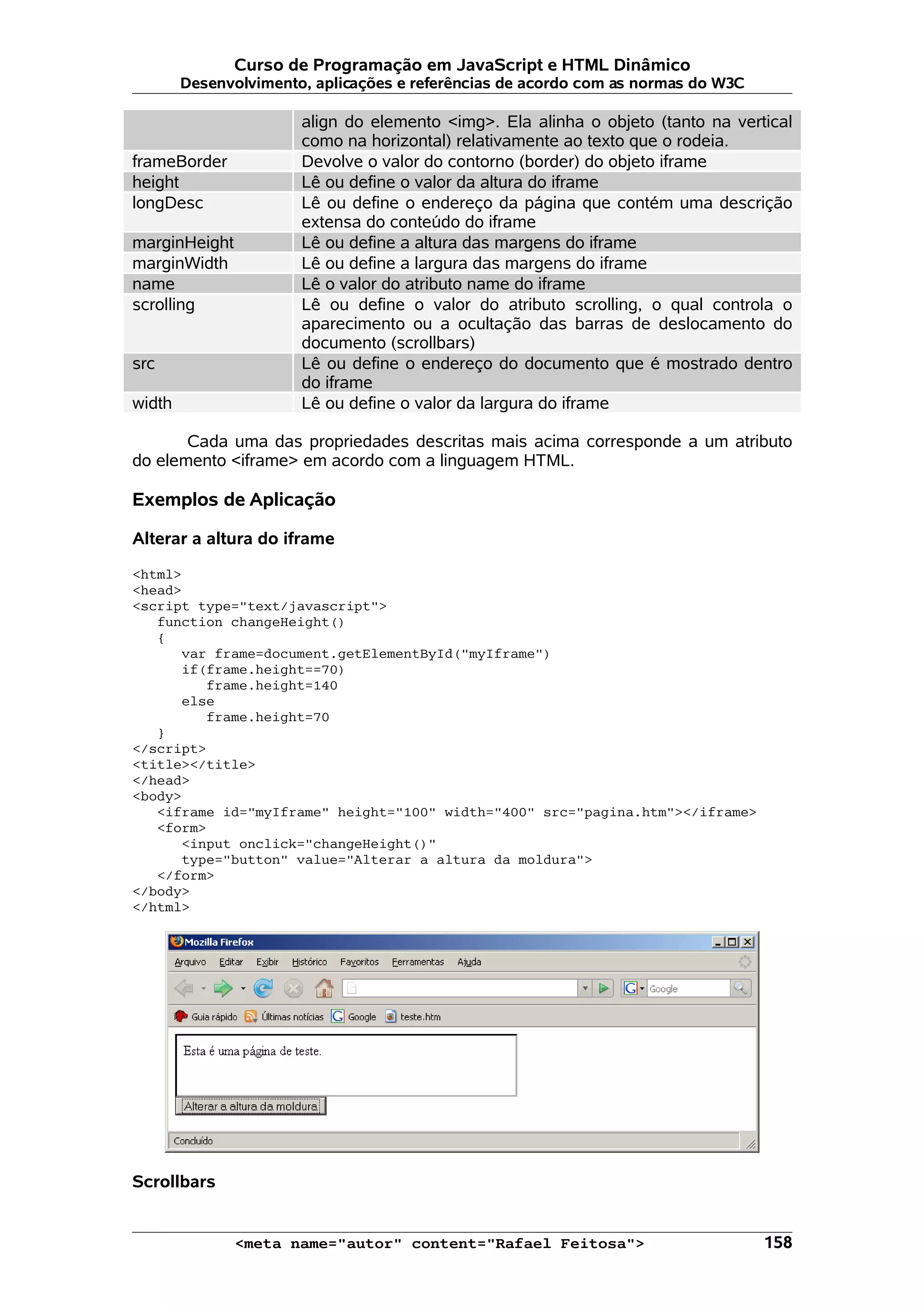 Curso de Programação em JavaScript e HTML Dinâmico
        Desenvolvimento, aplicações e referências de acordo com as normas do W3C

                       align do elemento <img>. Ela alinha o objeto (tanto na vertical
                       como na horizontal) relativamente ao texto que o rodeia.
frameBorder            Devolve o valor do contorno (border) do objeto iframe
height                 Lê ou define o valor da altura do iframe
longDesc               Lê ou define o endereço da página que contém uma descrição
                       extensa do conteúdo do iframe
marginHeight           Lê ou define a altura das margens do iframe
marginWidth            Lê ou define a largura das margens do iframe
name                   Lê o valor do atributo name do iframe
scrolling              Lê ou define o valor do atributo scrolling, o qual controla o
                       aparecimento ou a ocultação das barras de deslocamento do
                       documento (scrollbars)
src                    Lê ou define o endereço do documento que é mostrado dentro
                       do iframe
width                  Lê ou define o valor da largura do iframe

       Cada uma das propriedades descritas mais acima corresponde a um atributo
do elemento <iframe> em acordo com a linguagem HTML.

Exemplos de Aplicação

Alterar a altura do iframe

<html>
<head>
<script type="text/javascript">
   function changeHeight()
   {
      var frame=document.getElementById("myIframe")
      if(frame.height==70)
         frame.height=140
      else
         frame.height=70
   }
</script>
<title></title>
</head>
<body>
   <iframe id="myIframe" height="100" width="400" src="pagina.htm"></iframe>
   <form>
      <input onclick="changeHeight()"
      type="button" value="Alterar a altura da moldura">
   </form>
</body>
</html>




Scrollbars


               <meta name="autor" content="Rafael Feitosa">                        158
 