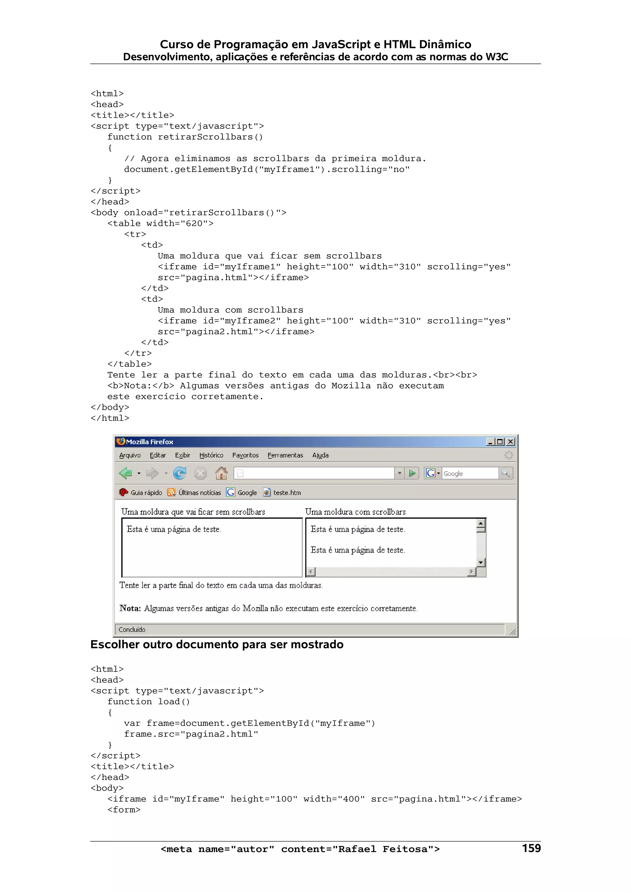 Curso de Programação em JavaScript e HTML Dinâmico
     Desenvolvimento, aplicações e referências de acordo com as normas do W3C


<html>
<head>
<title></title>
<script type="text/javascript">
   function retirarScrollbars()
   {
      // Agora eliminamos as scrollbars da primeira moldura.
      document.getElementById("myIframe1").scrolling="no"
   }
</script>
</head>
<body onload="retirarScrollbars()">
   <table width="620">
      <tr>
         <td>
            Uma moldura que vai ficar sem scrollbars
            <iframe id="myIframe1" height="100" width="310" scrolling="yes"
            src="pagina.html"></iframe>
         </td>
         <td>
            Uma moldura com scrollbars
            <iframe id="myIframe2" height="100" width="310" scrolling="yes"
            src="pagina2.html"></iframe>
         </td>
      </tr>
   </table>
   Tente ler a parte final do texto em cada uma das molduras.<br><br>
   <b>Nota:</b> Algumas versões antigas do Mozilla não executam
   este exercício corretamente.
</body>
</html>




Escolher outro documento para ser mostrado

<html>
<head>
<script type="text/javascript">
   function load()
   {
      var frame=document.getElementById("myIframe")
      frame.src="pagina2.html"
   }
</script>
<title></title>
</head>
<body>
   <iframe id="myIframe" height="100" width="400" src="pagina.html"></iframe>
   <form>



            <meta name="autor" content="Rafael Feitosa">                        159
 