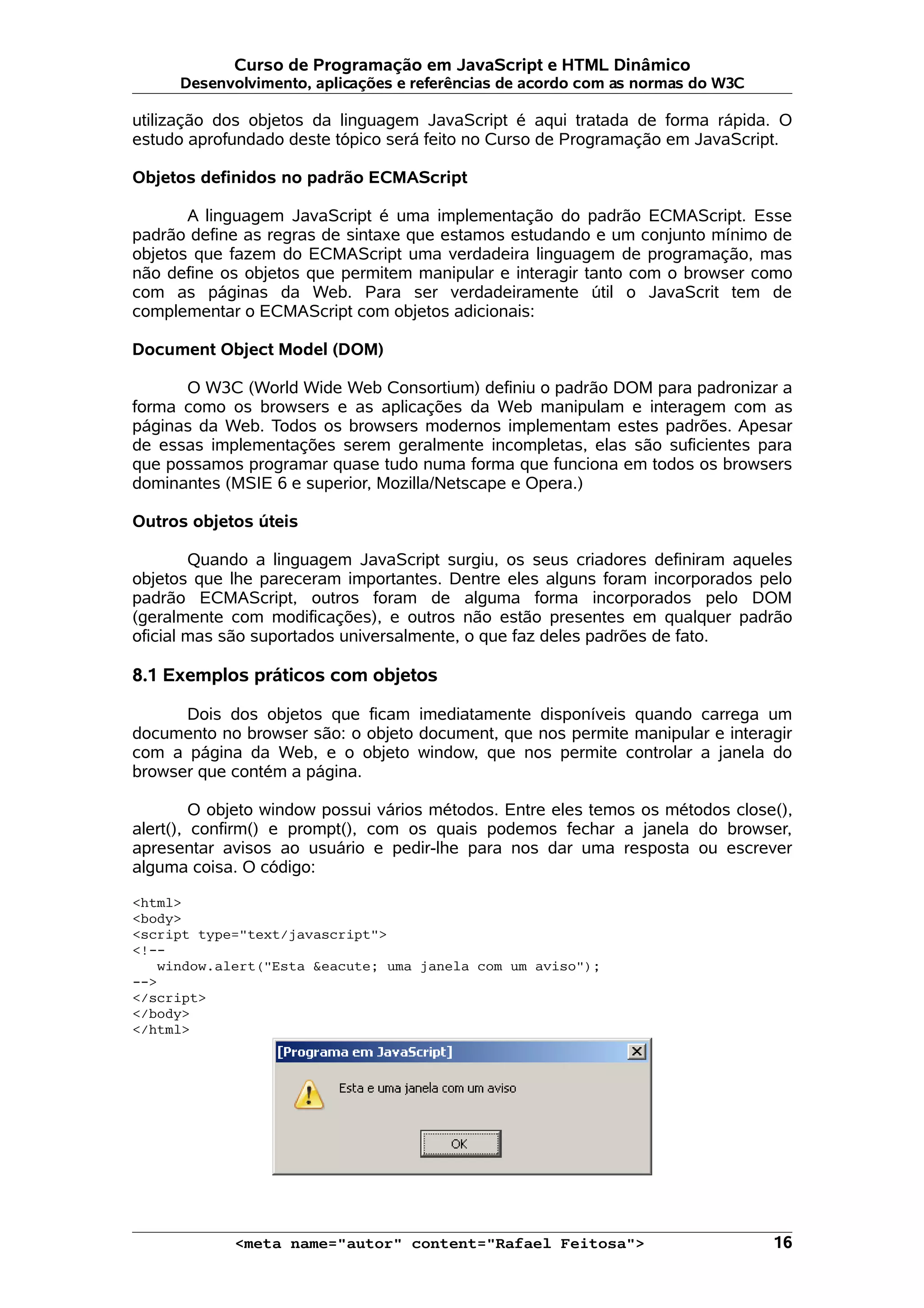 Curso de Programação em JavaScript e HTML Dinâmico
      Desenvolvimento, aplicações e referências de acordo com as normas do W3C

utilização dos objetos da linguagem JavaScript é aqui tratada de forma rápida. O
estudo aprofundado deste tópico será feito no Curso de Programação em JavaScript.

Objetos definidos no padrão ECMAScript

       A linguagem JavaScript é uma implementação do padrão ECMAScript. Esse
padrão define as regras de sintaxe que estamos estudando e um conjunto mínimo de
objetos que fazem do ECMAScript uma verdadeira linguagem de programação, mas
não define os objetos que permitem manipular e interagir tanto com o browser como
com as páginas da Web. Para ser verdadeiramente útil o JavaScrit tem de
complementar o ECMAScript com objetos adicionais:

Document Object Model (DOM)

      O W3C (World Wide Web Consortium) definiu o padrão DOM para padronizar a
forma como os browsers e as aplicações da Web manipulam e interagem com as
páginas da Web. Todos os browsers modernos implementam estes padrões. Apesar
de essas implementações serem geralmente incompletas, elas são suficientes para
que possamos programar quase tudo numa forma que funciona em todos os browsers
dominantes (MSIE 6 e superior, Mozilla/Netscape e Opera.)

Outros objetos úteis

        Quando a linguagem JavaScript surgiu, os seus criadores definiram aqueles
objetos que lhe pareceram importantes. Dentre eles alguns foram incorporados pelo
padrão ECMAScript, outros foram de alguma forma incorporados pelo DOM
(geralmente com modificações), e outros não estão presentes em qualquer padrão
oficial mas são suportados universalmente, o que faz deles padrões de fato.

8.1 Exemplos práticos com objetos

      Dois dos objetos que ficam imediatamente disponíveis quando carrega um
documento no browser são: o objeto document, que nos permite manipular e interagir
com a página da Web, e o objeto window, que nos permite controlar a janela do
browser que contém a página.

         O objeto window possui vários métodos. Entre eles temos os métodos close(),
alert(), confirm() e prompt(), com os quais podemos fechar a janela do browser,
apresentar avisos ao usuário e pedir-lhe para nos dar uma resposta ou escrever
alguma coisa. O código:

<html>
<body>
<script type="text/javascript">
<!--
   window.alert("Esta &eacute; uma janela com um aviso");
-->
</script>
</body>
</html>




             <meta name="autor" content="Rafael Feitosa">                        16
 