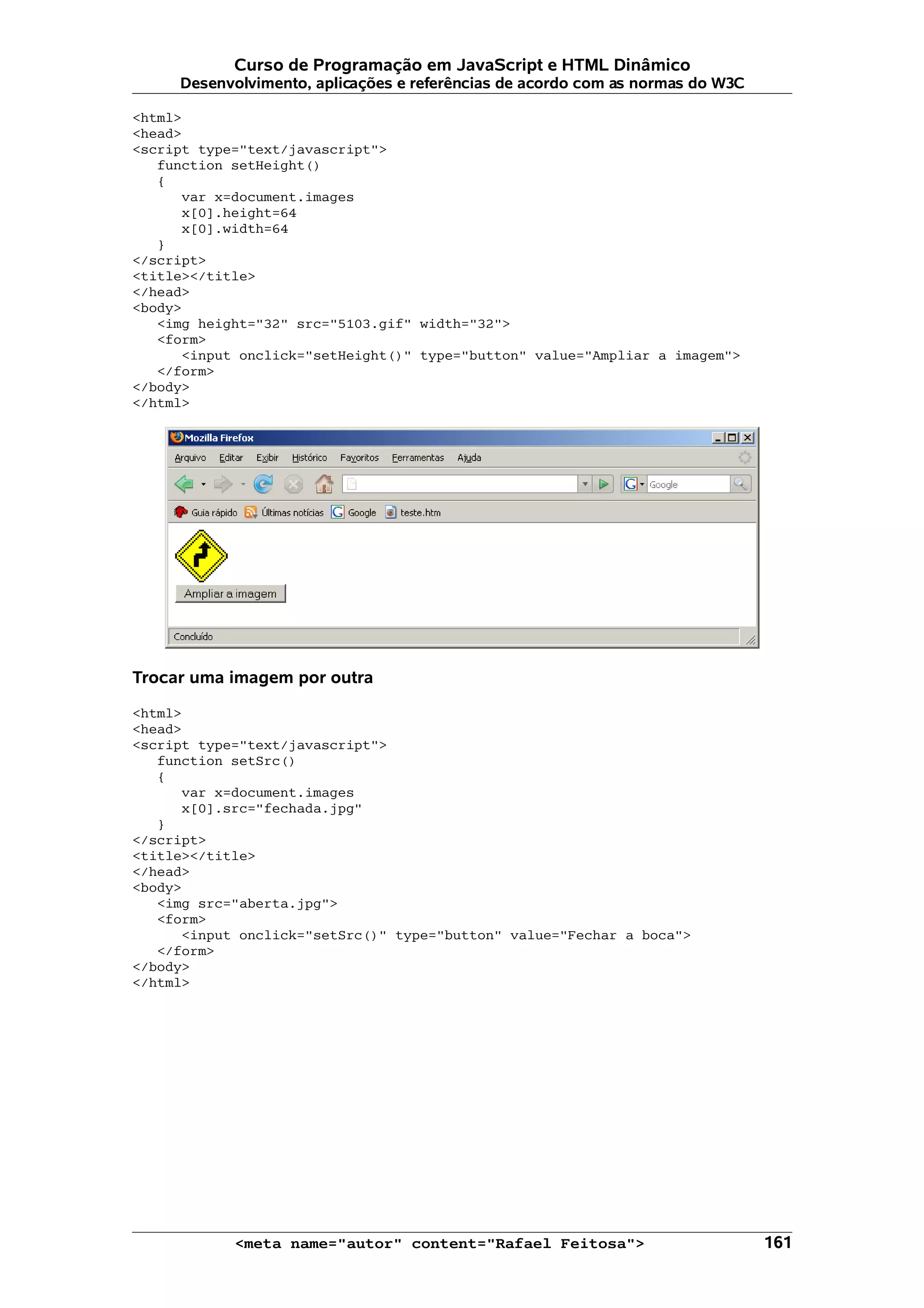 Curso de Programação em JavaScript e HTML Dinâmico
     Desenvolvimento, aplicações e referências de acordo com as normas do W3C

<html>
<head>
<script type="text/javascript">
   function setHeight()
   {
      var x=document.images
      x[0].height=64
      x[0].width=64
   }
</script>
<title></title>
</head>
<body>
   <img height="32" src="5103.gif" width="32">
   <form>
      <input onclick="setHeight()" type="button" value="Ampliar a imagem">
   </form>
</body>
</html>




Trocar uma imagem por outra

<html>
<head>
<script type="text/javascript">
   function setSrc()
   {
      var x=document.images
      x[0].src="fechada.jpg"
   }
</script>
<title></title>
</head>
<body>
   <img src="aberta.jpg">
   <form>
      <input onclick="setSrc()" type="button" value="Fechar a boca">
   </form>
</body>
</html>




            <meta name="autor" content="Rafael Feitosa">                        161
 