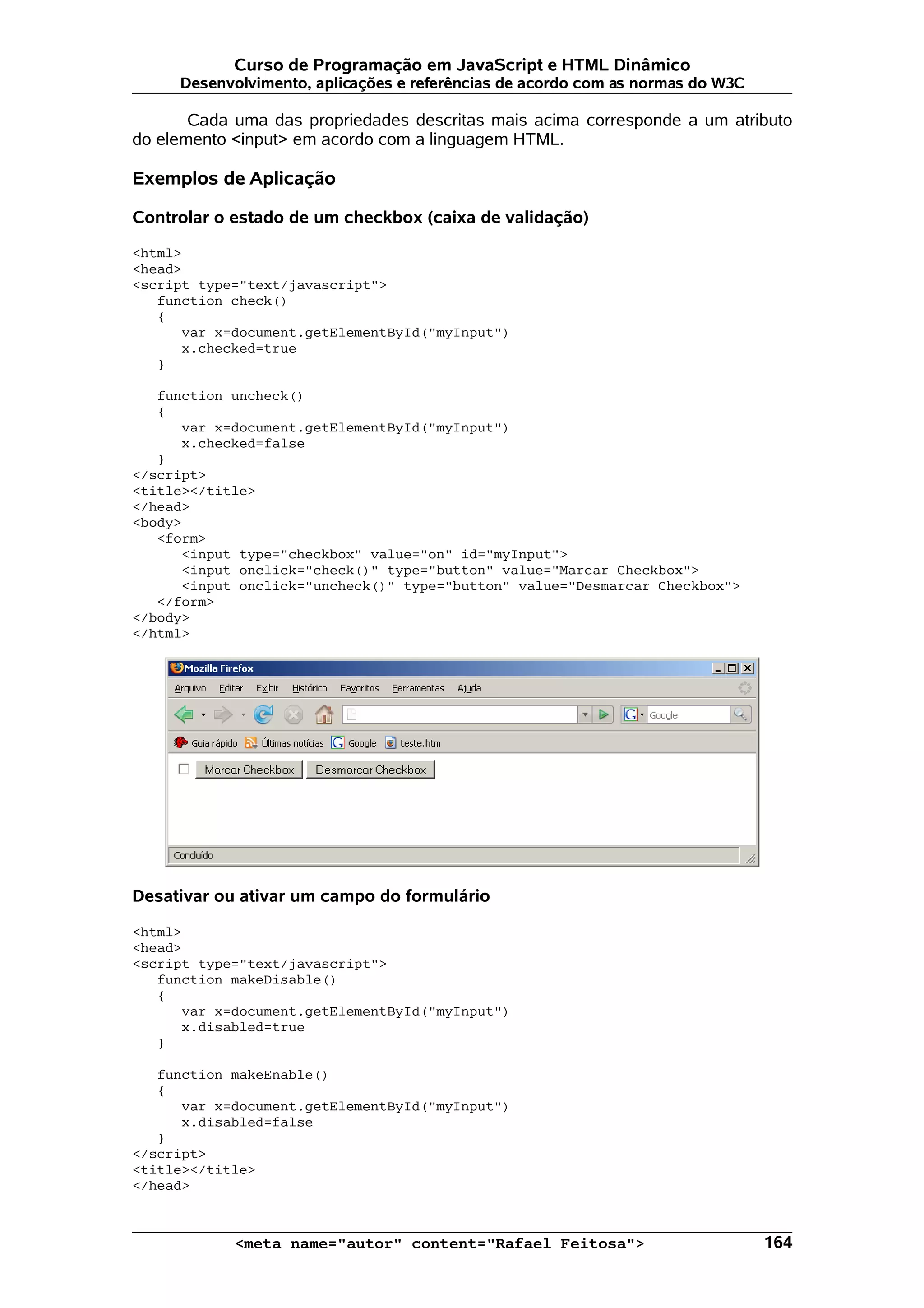 Curso de Programação em JavaScript e HTML Dinâmico
     Desenvolvimento, aplicações e referências de acordo com as normas do W3C

       Cada uma das propriedades descritas mais acima corresponde a um atributo
do elemento <input> em acordo com a linguagem HTML.

Exemplos de Aplicação

Controlar o estado de um checkbox (caixa de validação)

<html>
<head>
<script type="text/javascript">
   function check()
   {
      var x=document.getElementById("myInput")
      x.checked=true
   }

   function uncheck()
   {
      var x=document.getElementById("myInput")
      x.checked=false
   }
</script>
<title></title>
</head>
<body>
   <form>
      <input type="checkbox" value="on" id="myInput">
      <input onclick="check()" type="button" value="Marcar Checkbox">
      <input onclick="uncheck()" type="button" value="Desmarcar Checkbox">
   </form>
</body>
</html>




Desativar ou ativar um campo do formulário

<html>
<head>
<script type="text/javascript">
   function makeDisable()
   {
      var x=document.getElementById("myInput")
      x.disabled=true
   }

   function makeEnable()
   {
      var x=document.getElementById("myInput")
      x.disabled=false
   }
</script>
<title></title>
</head>



            <meta name="autor" content="Rafael Feitosa">                        164
 