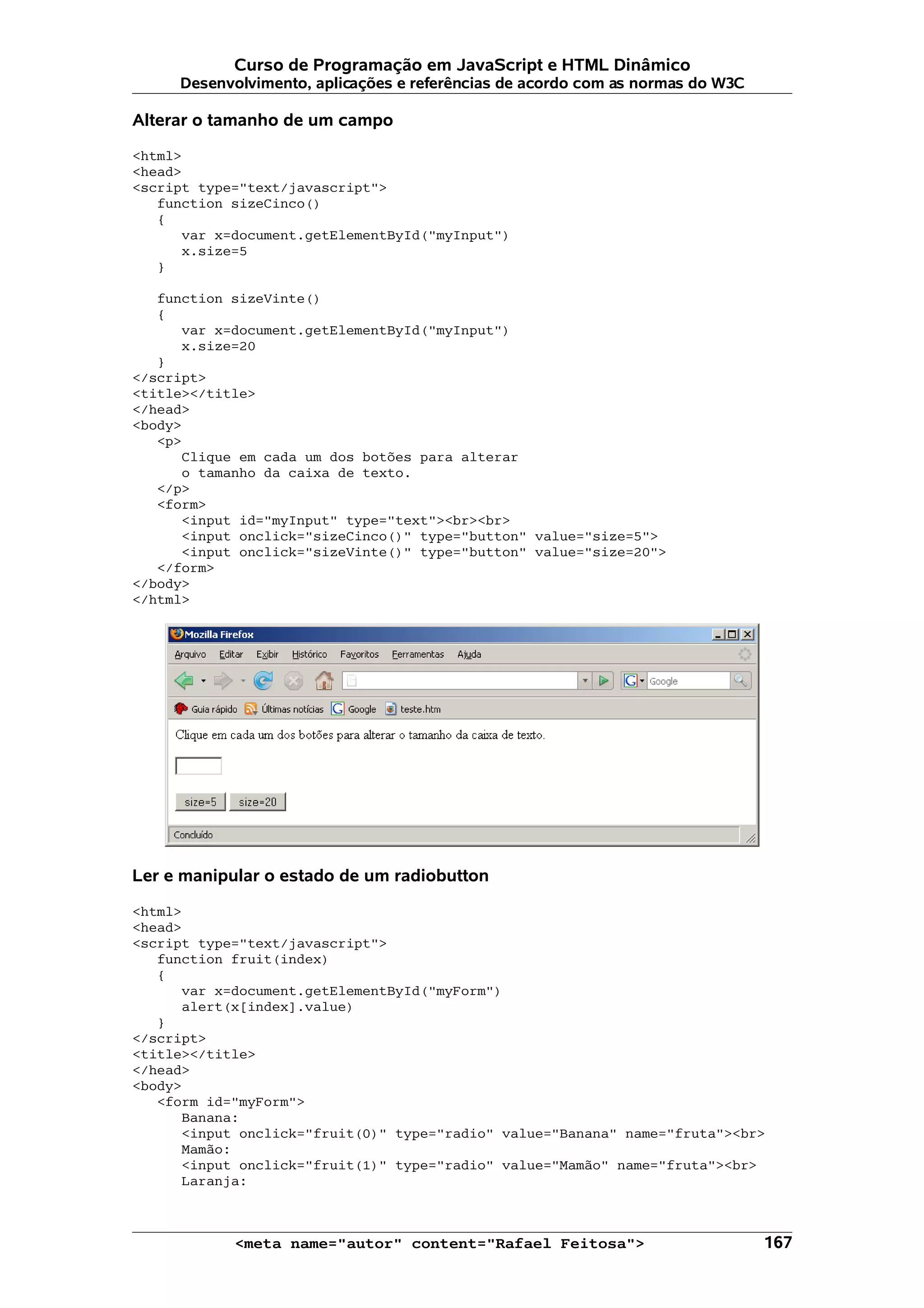 Curso de Programação em JavaScript e HTML Dinâmico
     Desenvolvimento, aplicações e referências de acordo com as normas do W3C

Alterar o tamanho de um campo

<html>
<head>
<script type="text/javascript">
   function sizeCinco()
   {
      var x=document.getElementById("myInput")
      x.size=5
   }

   function sizeVinte()
   {
      var x=document.getElementById("myInput")
      x.size=20
   }
</script>
<title></title>
</head>
<body>
   <p>
      Clique em cada um dos botões para alterar
      o tamanho da caixa de texto.
   </p>
   <form>
      <input id="myInput" type="text"><br><br>
      <input onclick="sizeCinco()" type="button" value="size=5">
      <input onclick="sizeVinte()" type="button" value="size=20">
   </form>
</body>
</html>




Ler e manipular o estado de um radiobutton

<html>
<head>
<script type="text/javascript">
   function fruit(index)
   {
      var x=document.getElementById("myForm")
      alert(x[index].value)
   }
</script>
<title></title>
</head>
<body>
   <form id="myForm">
      Banana:
      <input onclick="fruit(0)" type="radio" value="Banana" name="fruta"><br>
      Mamão:
      <input onclick="fruit(1)" type="radio" value="Mamão" name="fruta"><br>
      Laranja:



            <meta name="autor" content="Rafael Feitosa">                        167
 