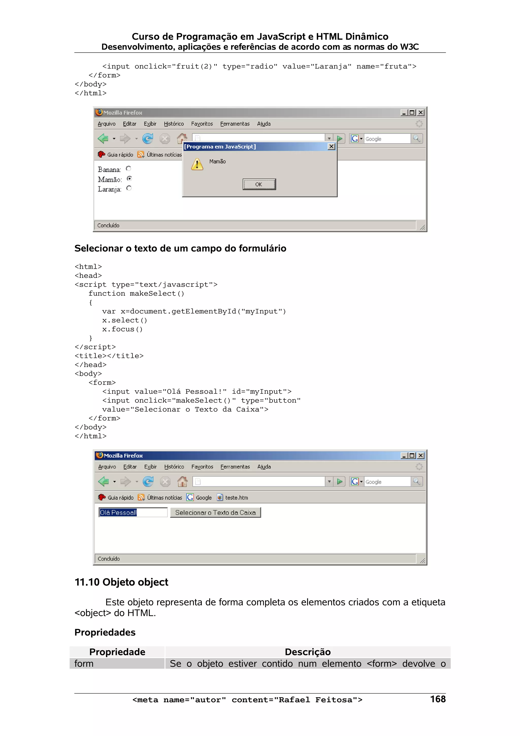 Curso de Programação em JavaScript e HTML Dinâmico
      Desenvolvimento, aplicações e referências de acordo com as normas do W3C

      <input onclick="fruit(2)" type="radio" value="Laranja" name="fruta">
   </form>
</body>
</html>




Selecionar o texto de um campo do formulário
<html>
<head>
<script type="text/javascript">
   function makeSelect()
   {
      var x=document.getElementById("myInput")
      x.select()
      x.focus()
   }
</script>
<title></title>
</head>
<body>
   <form>
      <input value="Olá Pessoal!" id="myInput">
      <input onclick="makeSelect()" type="button"
      value="Selecionar o Texto da Caixa">
   </form>
</body>
</html>




11.10 Objeto object
       Este objeto representa de forma completa os elementos criados com a etiqueta
<object> do HTML.

Propriedades

   Propriedade                                 Descrição
form                  Se o objeto estiver contido num elemento <form> devolve o


            <meta name="autor" content="Rafael Feitosa">                         168
 