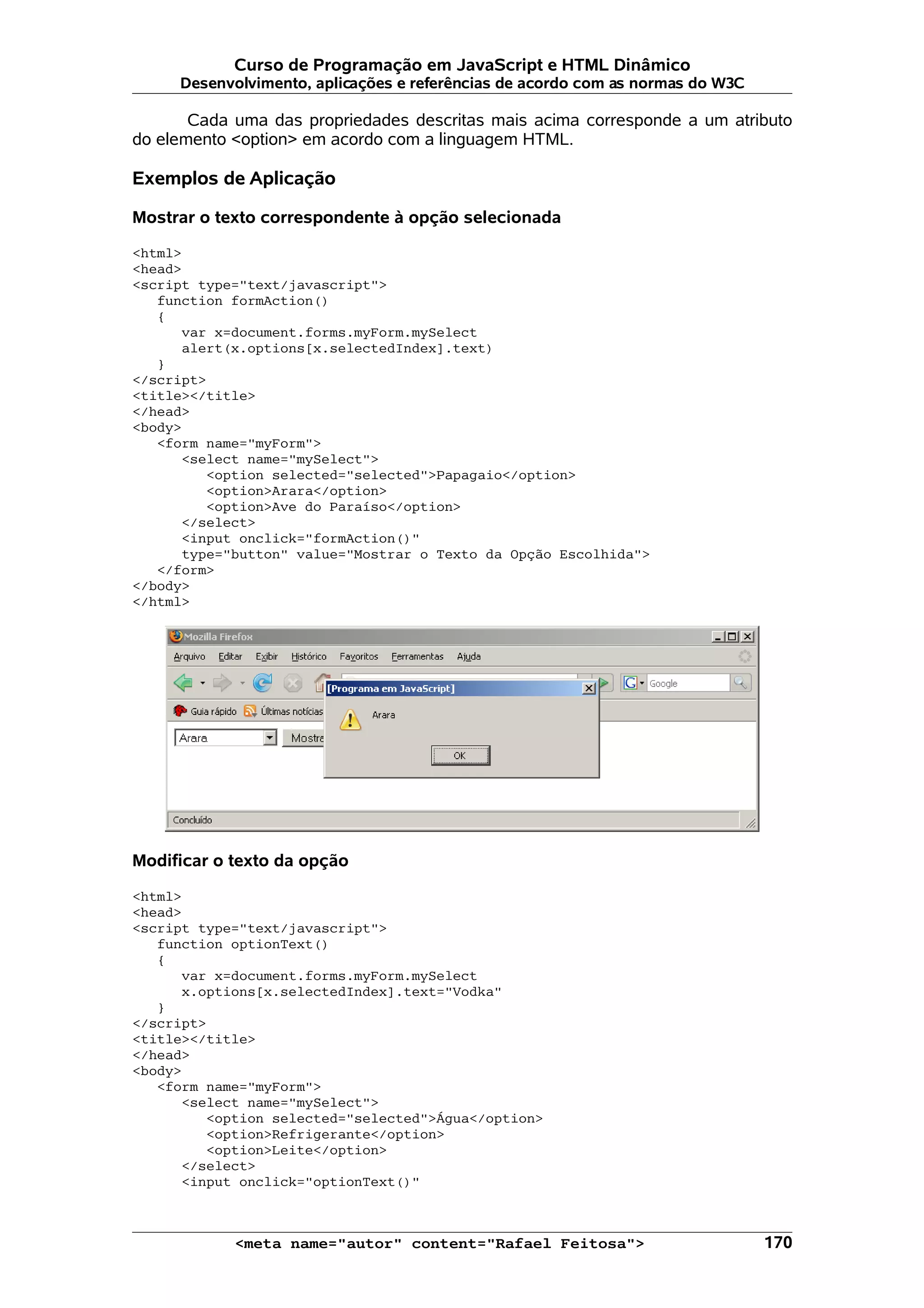Curso de Programação em JavaScript e HTML Dinâmico
     Desenvolvimento, aplicações e referências de acordo com as normas do W3C

       Cada uma das propriedades descritas mais acima corresponde a um atributo
do elemento <option> em acordo com a linguagem HTML.

Exemplos de Aplicação

Mostrar o texto correspondente à opção selecionada

<html>
<head>
<script type="text/javascript">
   function formAction()
   {
      var x=document.forms.myForm.mySelect
      alert(x.options[x.selectedIndex].text)
   }
</script>
<title></title>
</head>
<body>
   <form name="myForm">
      <select name="mySelect">
         <option selected="selected">Papagaio</option>
         <option>Arara</option>
         <option>Ave do Paraíso</option>
      </select>
      <input onclick="formAction()"
      type="button" value="Mostrar o Texto da Opção Escolhida">
   </form>
</body>
</html>




Modificar o texto da opção

<html>
<head>
<script type="text/javascript">
   function optionText()
   {
      var x=document.forms.myForm.mySelect
      x.options[x.selectedIndex].text="Vodka"
   }
</script>
<title></title>
</head>
<body>
   <form name="myForm">
      <select name="mySelect">
         <option selected="selected">Água</option>
         <option>Refrigerante</option>
         <option>Leite</option>
      </select>
      <input onclick="optionText()"



            <meta name="autor" content="Rafael Feitosa">                        170
 