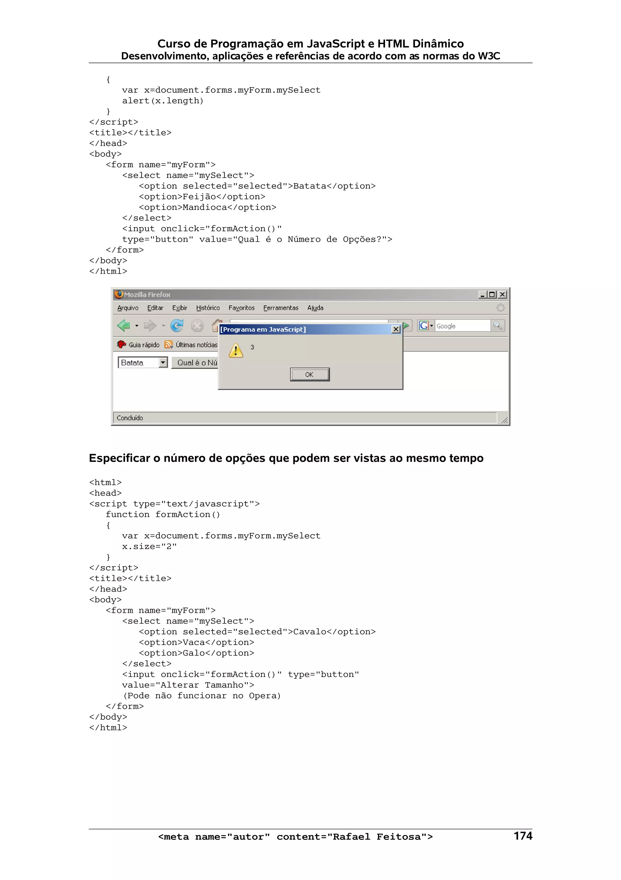 Curso de Programação em JavaScript e HTML Dinâmico
       Desenvolvimento, aplicações e referências de acordo com as normas do W3C

   {
       var x=document.forms.myForm.mySelect
       alert(x.length)
   }
</script>
<title></title>
</head>
<body>
   <form name="myForm">
      <select name="mySelect">
         <option selected="selected">Batata</option>
         <option>Feijão</option>
         <option>Mandioca</option>
      </select>
      <input onclick="formAction()"
      type="button" value="Qual é o Número de Opções?">
   </form>
</body>
</html>




Especificar o número de opções que podem ser vistas ao mesmo tempo

<html>
<head>
<script type="text/javascript">
   function formAction()
   {
      var x=document.forms.myForm.mySelect
      x.size="2"
   }
</script>
<title></title>
</head>
<body>
   <form name="myForm">
      <select name="mySelect">
         <option selected="selected">Cavalo</option>
         <option>Vaca</option>
         <option>Galo</option>
      </select>
      <input onclick="formAction()" type="button"
      value="Alterar Tamanho">
      (Pode não funcionar no Opera)
   </form>
</body>
</html>




             <meta name="autor" content="Rafael Feitosa">                         174
 