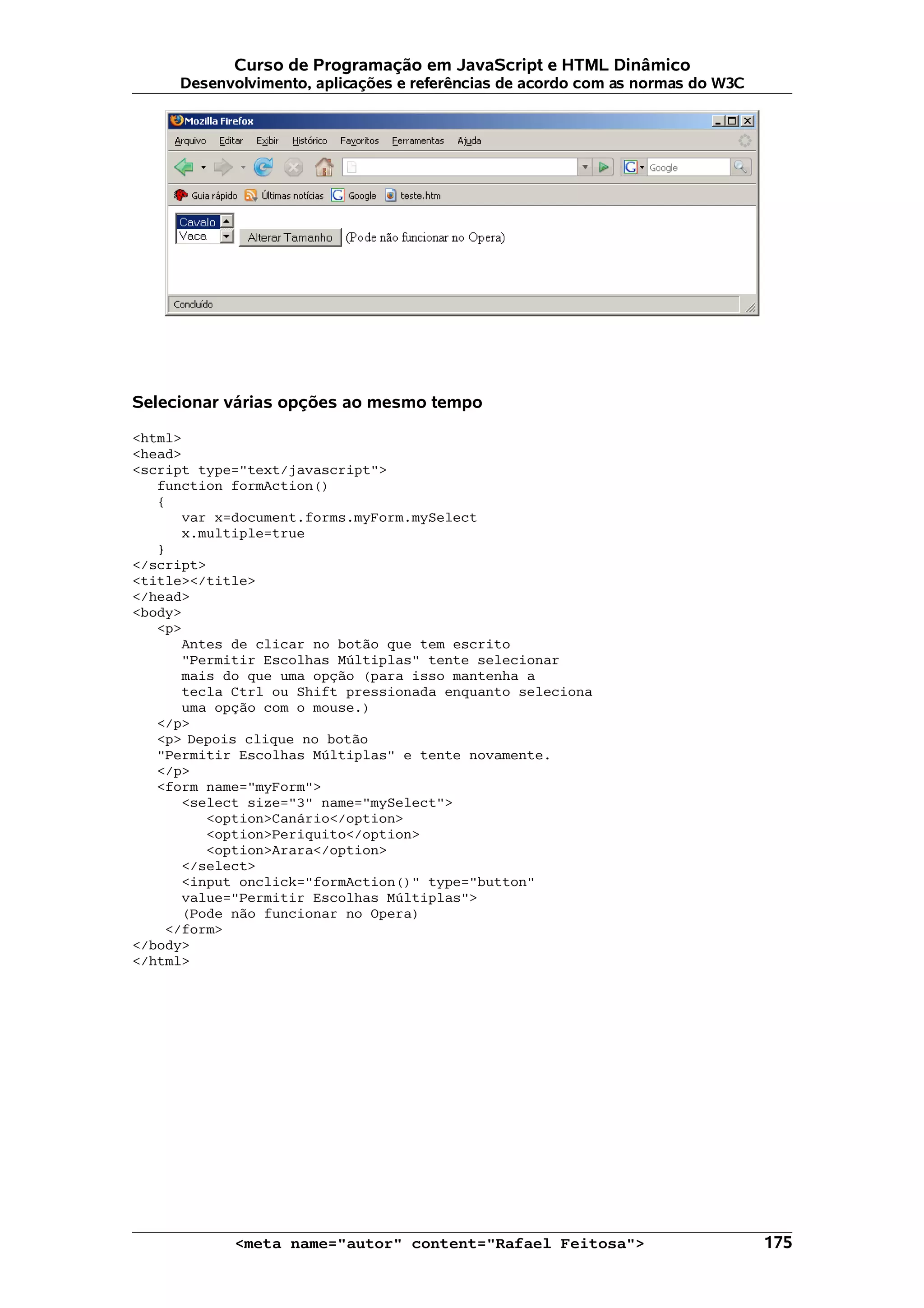 Curso de Programação em JavaScript e HTML Dinâmico
     Desenvolvimento, aplicações e referências de acordo com as normas do W3C




Selecionar várias opções ao mesmo tempo

<html>
<head>
<script type="text/javascript">
   function formAction()
   {
      var x=document.forms.myForm.mySelect
      x.multiple=true
   }
</script>
<title></title>
</head>
<body>
   <p>
      Antes de clicar no botão que tem escrito
      "Permitir Escolhas Múltiplas" tente selecionar
      mais do que uma opção (para isso mantenha a
      tecla Ctrl ou Shift pressionada enquanto seleciona
      uma opção com o mouse.)
   </p>
   <p> Depois clique no botão
   "Permitir Escolhas Múltiplas" e tente novamente.
   </p>
   <form name="myForm">
      <select size="3" name="mySelect">
         <option>Canário</option>
         <option>Periquito</option>
         <option>Arara</option>
      </select>
      <input onclick="formAction()" type="button"
      value="Permitir Escolhas Múltiplas">
      (Pode não funcionar no Opera)
    </form>
</body>
</html>




            <meta name="autor" content="Rafael Feitosa">                        175
 