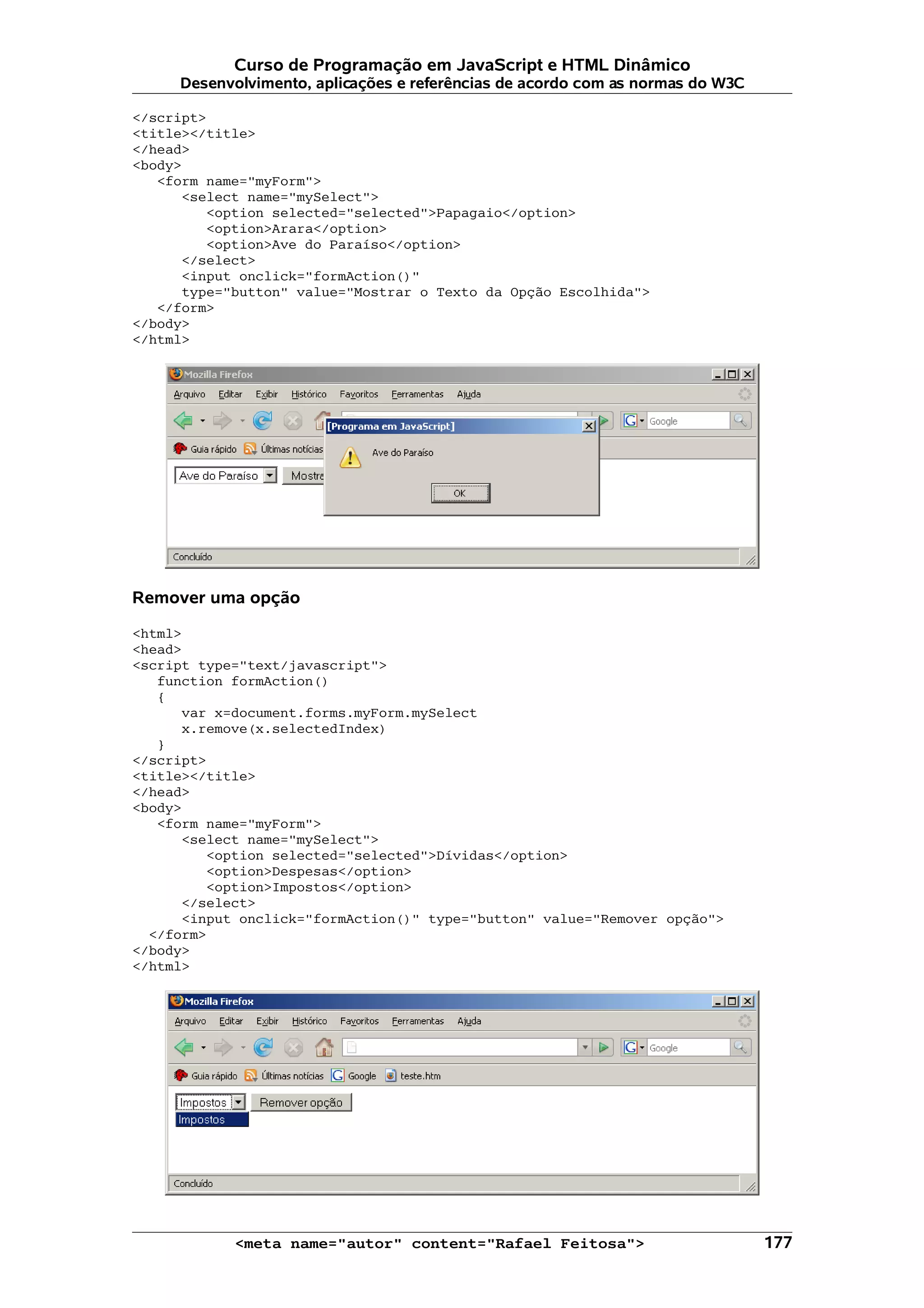 Curso de Programação em JavaScript e HTML Dinâmico
     Desenvolvimento, aplicações e referências de acordo com as normas do W3C

</script>
<title></title>
</head>
<body>
   <form name="myForm">
      <select name="mySelect">
         <option selected="selected">Papagaio</option>
         <option>Arara</option>
         <option>Ave do Paraíso</option>
      </select>
      <input onclick="formAction()"
      type="button" value="Mostrar o Texto da Opção Escolhida">
   </form>
</body>
</html>




Remover uma opção

<html>
<head>
<script type="text/javascript">
   function formAction()
   {
      var x=document.forms.myForm.mySelect
      x.remove(x.selectedIndex)
   }
</script>
<title></title>
</head>
<body>
   <form name="myForm">
      <select name="mySelect">
         <option selected="selected">Dívidas</option>
         <option>Despesas</option>
         <option>Impostos</option>
      </select>
      <input onclick="formAction()" type="button" value="Remover opção">
  </form>
</body>
</html>




            <meta name="autor" content="Rafael Feitosa">                        177
 