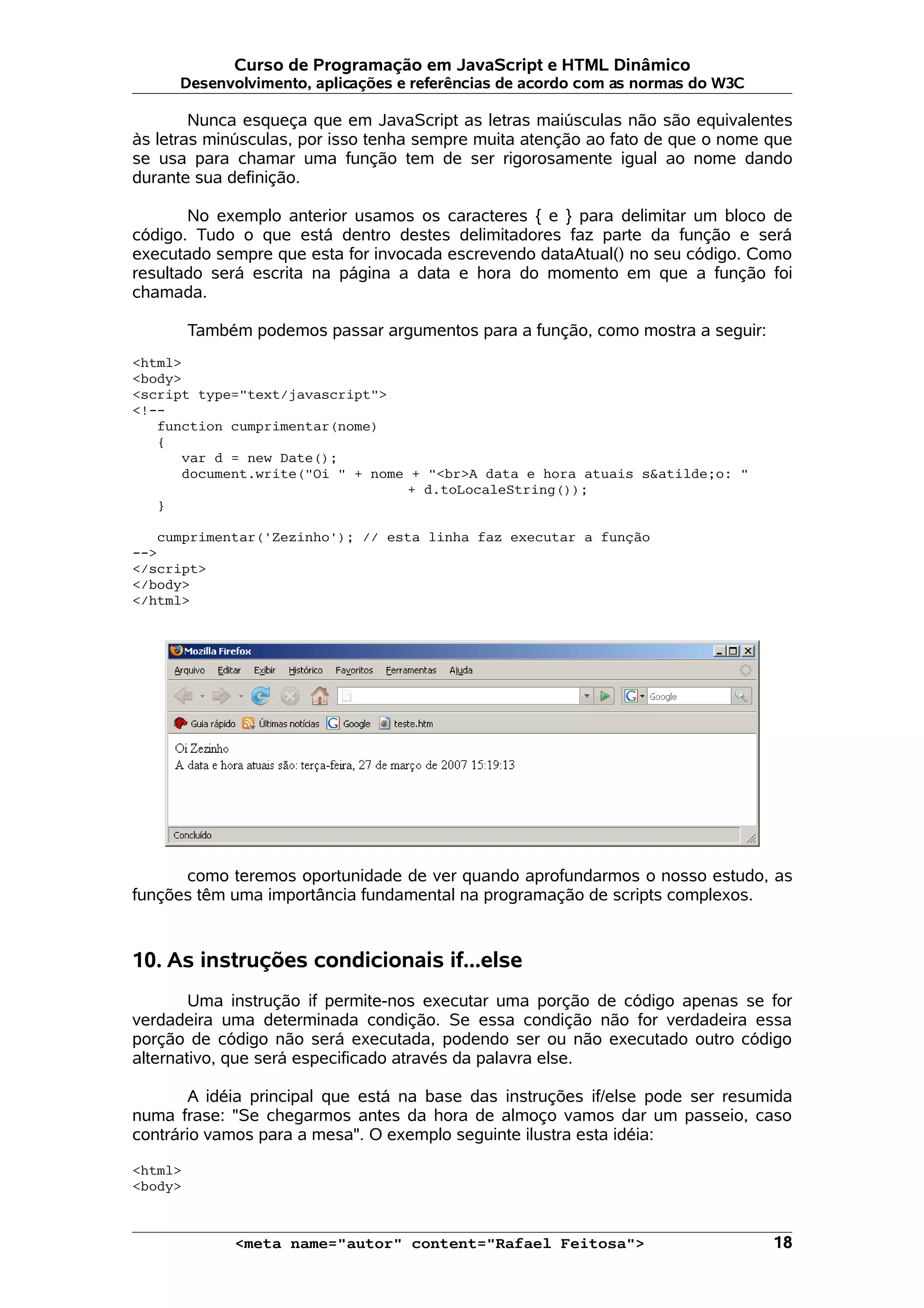 Curso de Programação em JavaScript e HTML Dinâmico
      Desenvolvimento, aplicações e referências de acordo com as normas do W3C

        Nunca esqueça que em JavaScript as letras maiúsculas não são equivalentes
às letras minúsculas, por isso tenha sempre muita atenção ao fato de que o nome que
se usa para chamar uma função tem de ser rigorosamente igual ao nome dando
durante sua definição.

       No exemplo anterior usamos os caracteres { e } para delimitar um bloco de
código. Tudo o que está dentro destes delimitadores faz parte da função e será
executado sempre que esta for invocada escrevendo dataAtual() no seu código. Como
resultado será escrita na página a data e hora do momento em que a função foi
chamada.

         Também podemos passar argumentos para a função, como mostra a seguir:
<html>
<body>
<script type="text/javascript">
<!--
   function cumprimentar(nome)
   {
      var d = new Date();
      document.write("Oi " + nome + "<br>A data e hora atuais s&atilde;o: "
                                 + d.toLocaleString());
   }

   cumprimentar('Zezinho'); // esta linha faz executar a função
-->
</script>
</body>
</html>




      como teremos oportunidade de ver quando aprofundarmos o nosso estudo, as
funções têm uma importância fundamental na programação de scripts complexos.


10. As instruções condicionais if...else
        Uma instrução if permite-nos executar uma porção de código apenas se for
verdadeira uma determinada condição. Se essa condição não for verdadeira essa
porção de código não será executada, podendo ser ou não executado outro código
alternativo, que será especificado através da palavra else.

       A idéia principal que está na base das instruções if/else pode ser resumida
numa frase: "Se chegarmos antes da hora de almoço vamos dar um passeio, caso
contrário vamos para a mesa". O exemplo seguinte ilustra esta idéia:

<html>
<body>



              <meta name="autor" content="Rafael Feitosa">                       18
 