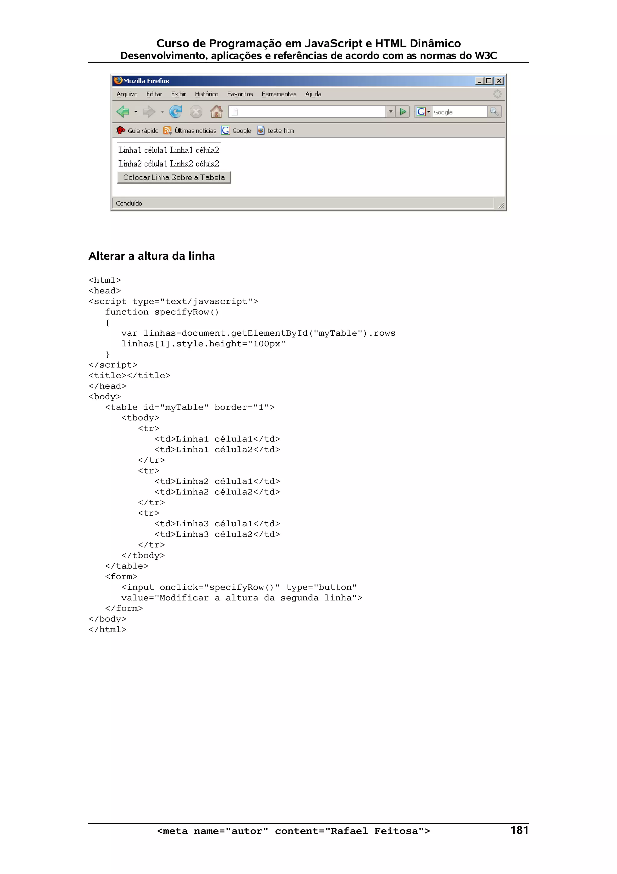 Curso de Programação em JavaScript e HTML Dinâmico
      Desenvolvimento, aplicações e referências de acordo com as normas do W3C




Alterar a altura da linha

<html>
<head>
<script type="text/javascript">
   function specifyRow()
   {
      var linhas=document.getElementById("myTable").rows
      linhas[1].style.height="100px"
   }
</script>
<title></title>
</head>
<body>
   <table id="myTable" border="1">
      <tbody>
         <tr>
            <td>Linha1 célula1</td>
            <td>Linha1 célula2</td>
         </tr>
         <tr>
            <td>Linha2 célula1</td>
            <td>Linha2 célula2</td>
         </tr>
         <tr>
            <td>Linha3 célula1</td>
            <td>Linha3 célula2</td>
         </tr>
      </tbody>
   </table>
   <form>
      <input onclick="specifyRow()" type="button"
      value="Modificar a altura da segunda linha">
   </form>
</body>
</html>




             <meta name="autor" content="Rafael Feitosa">                        181
 