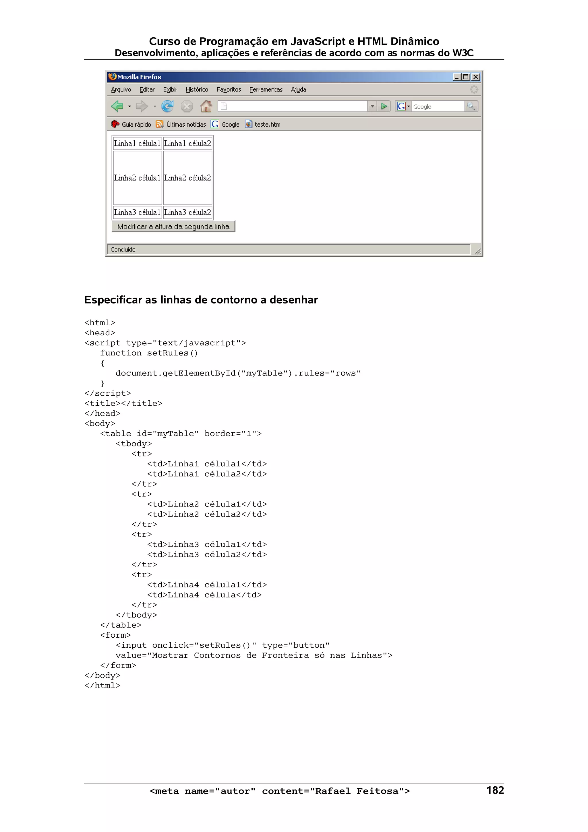 Curso de Programação em JavaScript e HTML Dinâmico
     Desenvolvimento, aplicações e referências de acordo com as normas do W3C




Especificar as linhas de contorno a desenhar

<html>
<head>
<script type="text/javascript">
   function setRules()
   {
      document.getElementById("myTable").rules="rows"
   }
</script>
<title></title>
</head>
<body>
   <table id="myTable" border="1">
      <tbody>
         <tr>
            <td>Linha1 célula1</td>
            <td>Linha1 célula2</td>
         </tr>
         <tr>
            <td>Linha2 célula1</td>
            <td>Linha2 célula2</td>
         </tr>
         <tr>
            <td>Linha3 célula1</td>
            <td>Linha3 célula2</td>
         </tr>
         <tr>
            <td>Linha4 célula1</td>
            <td>Linha4 célula</td>
         </tr>
      </tbody>
   </table>
   <form>
      <input onclick="setRules()" type="button"
      value="Mostrar Contornos de Fronteira só nas Linhas">
   </form>
</body>
</html>




            <meta name="autor" content="Rafael Feitosa">                        182
 
