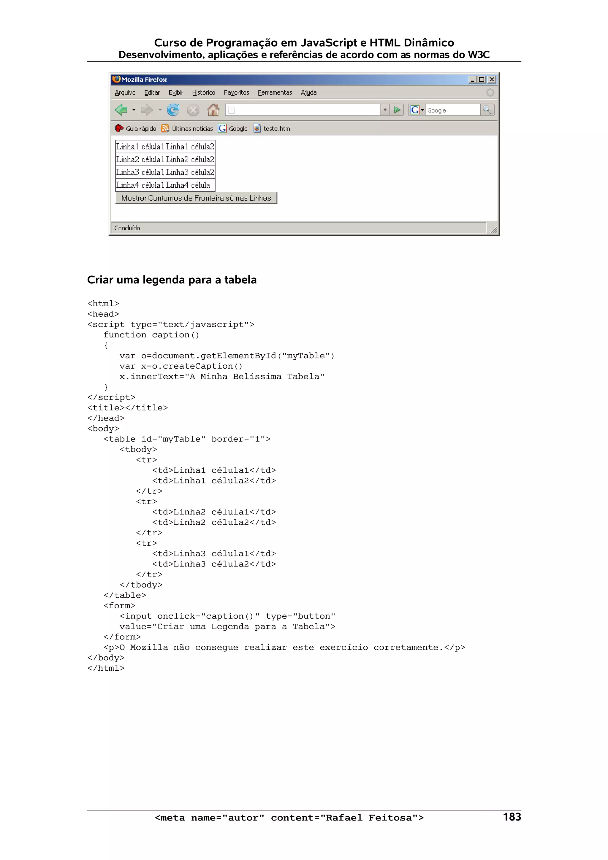 Curso de Programação em JavaScript e HTML Dinâmico
     Desenvolvimento, aplicações e referências de acordo com as normas do W3C




Criar uma legenda para a tabela

<html>
<head>
<script type="text/javascript">
   function caption()
   {
      var o=document.getElementById("myTable")
      var x=o.createCaption()
      x.innerText="A Minha Belíssima Tabela"
   }
</script>
<title></title>
</head>
<body>
   <table id="myTable" border="1">
      <tbody>
         <tr>
            <td>Linha1 célula1</td>
            <td>Linha1 célula2</td>
         </tr>
         <tr>
            <td>Linha2 célula1</td>
            <td>Linha2 célula2</td>
         </tr>
         <tr>
            <td>Linha3 célula1</td>
            <td>Linha3 célula2</td>
         </tr>
      </tbody>
   </table>
   <form>
      <input onclick="caption()" type="button"
      value="Criar uma Legenda para a Tabela">
   </form>
   <p>O Mozilla não consegue realizar este exercício corretamente.</p>
</body>
</html>




            <meta name="autor" content="Rafael Feitosa">                        183
 