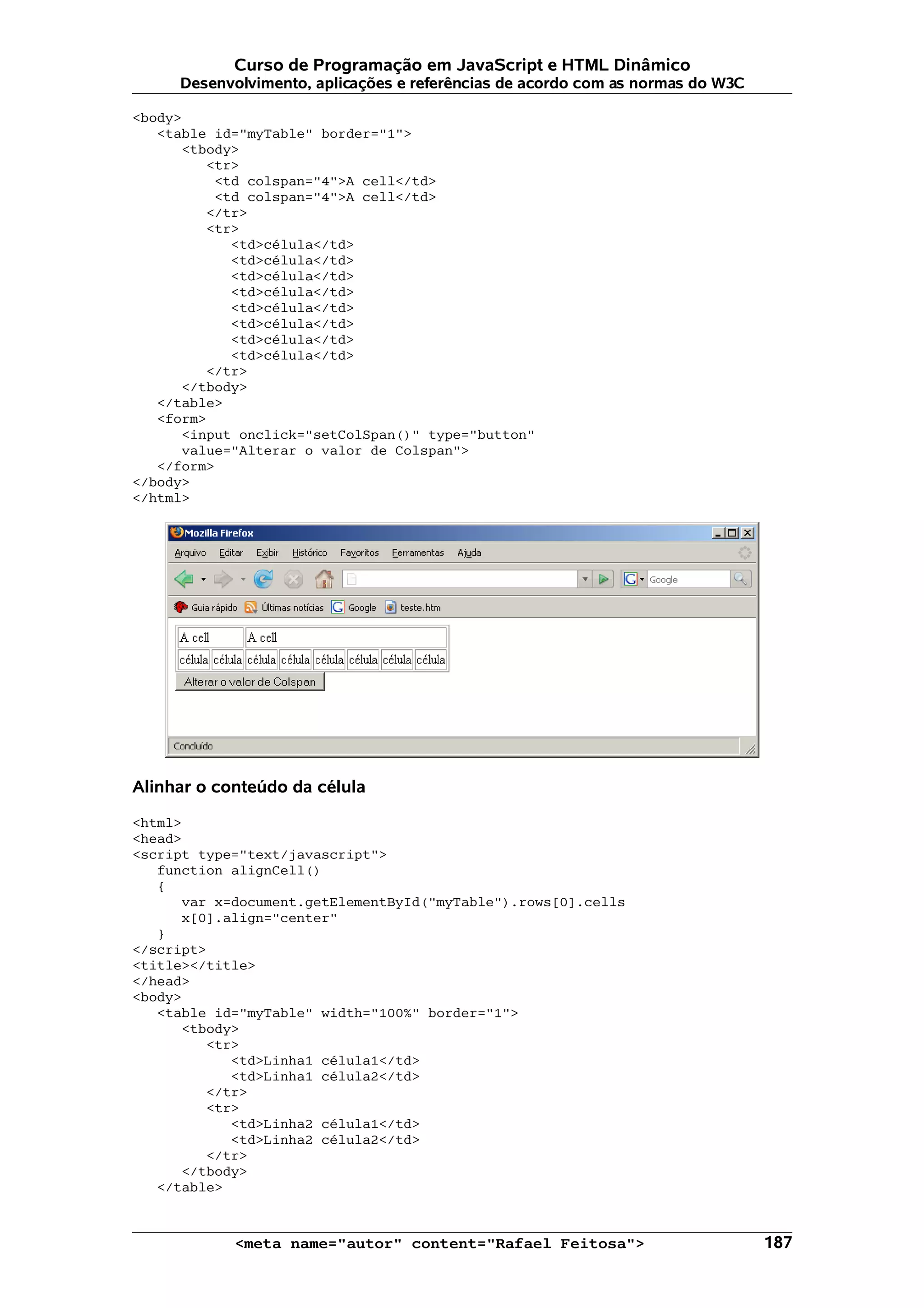 Curso de Programação em JavaScript e HTML Dinâmico
     Desenvolvimento, aplicações e referências de acordo com as normas do W3C

<body>
   <table id="myTable" border="1">
      <tbody>
         <tr>
          <td colspan="4">A cell</td>
          <td colspan="4">A cell</td>
         </tr>
         <tr>
            <td>célula</td>
            <td>célula</td>
            <td>célula</td>
            <td>célula</td>
            <td>célula</td>
            <td>célula</td>
            <td>célula</td>
            <td>célula</td>
         </tr>
      </tbody>
   </table>
   <form>
      <input onclick="setColSpan()" type="button"
      value="Alterar o valor de Colspan">
   </form>
</body>
</html>




Alinhar o conteúdo da célula

<html>
<head>
<script type="text/javascript">
   function alignCell()
   {
      var x=document.getElementById("myTable").rows[0].cells
      x[0].align="center"
   }
</script>
<title></title>
</head>
<body>
   <table id="myTable" width="100%" border="1">
      <tbody>
         <tr>
            <td>Linha1 célula1</td>
            <td>Linha1 célula2</td>
         </tr>
         <tr>
            <td>Linha2 célula1</td>
            <td>Linha2 célula2</td>
         </tr>
      </tbody>
   </table>



            <meta name="autor" content="Rafael Feitosa">                        187
 