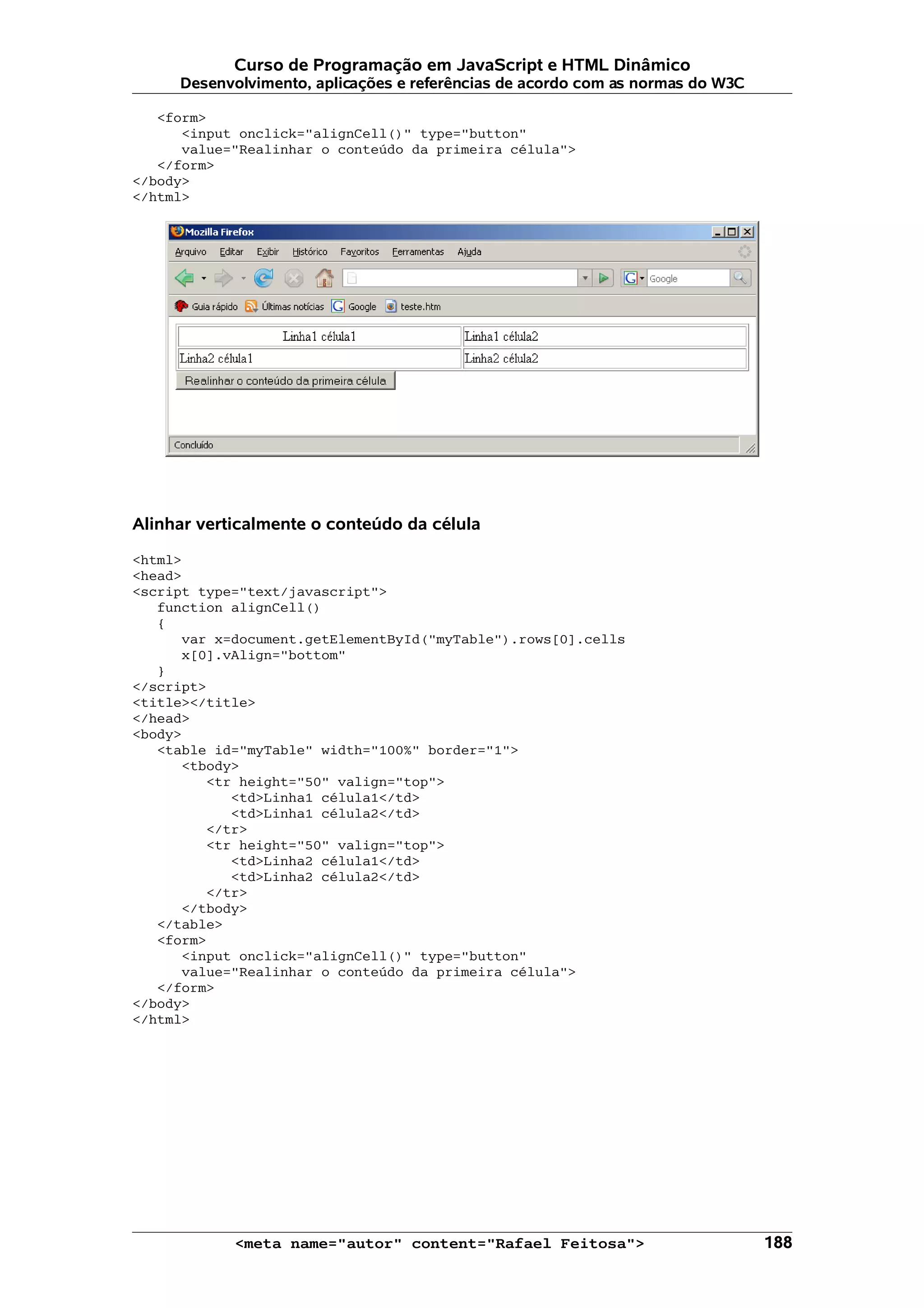 Curso de Programação em JavaScript e HTML Dinâmico
     Desenvolvimento, aplicações e referências de acordo com as normas do W3C

   <form>
      <input onclick="alignCell()" type="button"
      value="Realinhar o conteúdo da primeira célula">
   </form>
</body>
</html>




Alinhar verticalmente o conteúdo da célula

<html>
<head>
<script type="text/javascript">
   function alignCell()
   {
      var x=document.getElementById("myTable").rows[0].cells
      x[0].vAlign="bottom"
   }
</script>
<title></title>
</head>
<body>
   <table id="myTable" width="100%" border="1">
      <tbody>
         <tr height="50" valign="top">
            <td>Linha1 célula1</td>
            <td>Linha1 célula2</td>
         </tr>
         <tr height="50" valign="top">
            <td>Linha2 célula1</td>
            <td>Linha2 célula2</td>
         </tr>
      </tbody>
   </table>
   <form>
      <input onclick="alignCell()" type="button"
      value="Realinhar o conteúdo da primeira célula">
   </form>
</body>
</html>




            <meta name="autor" content="Rafael Feitosa">                        188
 