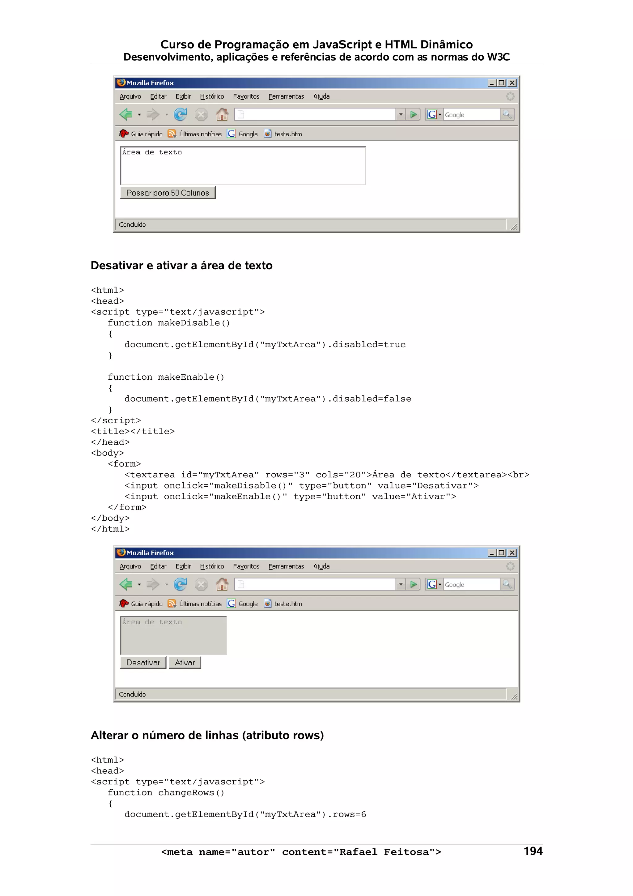 Curso de Programação em JavaScript e HTML Dinâmico
      Desenvolvimento, aplicações e referências de acordo com as normas do W3C




Desativar e ativar a área de texto

<html>
<head>
<script type="text/javascript">
   function makeDisable()
   {
      document.getElementById("myTxtArea").disabled=true
   }

   function makeEnable()
   {
      document.getElementById("myTxtArea").disabled=false
   }
</script>
<title></title>
</head>
<body>
   <form>
      <textarea id="myTxtArea" rows="3" cols="20">Área de texto</textarea><br>
      <input onclick="makeDisable()" type="button" value="Desativar">
      <input onclick="makeEnable()" type="button" value="Ativar">
   </form>
</body>
</html>




Alterar o número de linhas (atributo rows)

<html>
<head>
<script type="text/javascript">
   function changeRows()
   {
      document.getElementById("myTxtArea").rows=6


             <meta name="autor" content="Rafael Feitosa">                        194
 