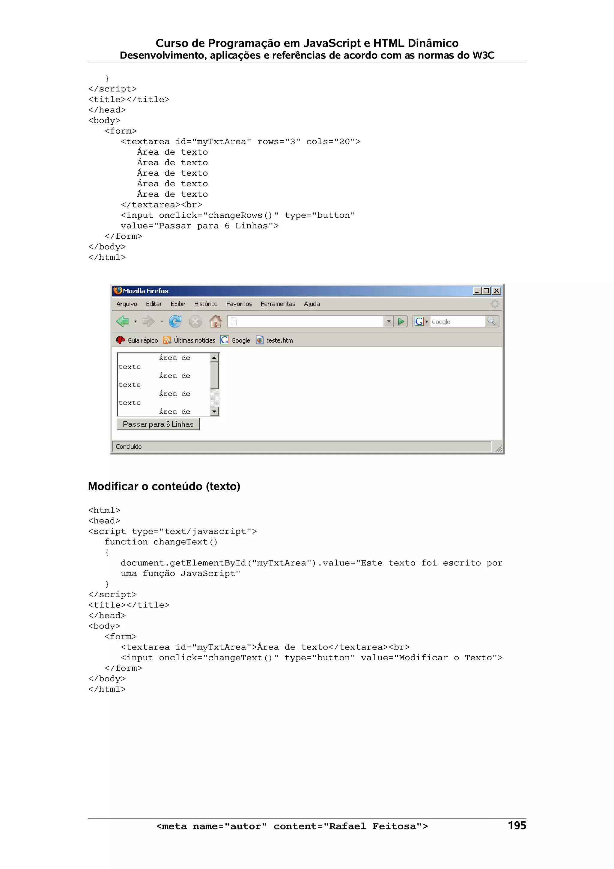 Curso de Programação em JavaScript e HTML Dinâmico
     Desenvolvimento, aplicações e referências de acordo com as normas do W3C

   }
</script>
<title></title>
</head>
<body>
   <form>
      <textarea id="myTxtArea" rows="3" cols="20">
         Área de texto
         Área de texto
         Área de texto
         Área de texto
         Área de texto
      </textarea><br>
      <input onclick="changeRows()" type="button"
      value="Passar para 6 Linhas">
   </form>
</body>
</html>




Modificar o conteúdo (texto)

<html>
<head>
<script type="text/javascript">
   function changeText()
   {
      document.getElementById("myTxtArea").value="Este texto foi escrito por
      uma função JavaScript"
   }
</script>
<title></title>
</head>
<body>
   <form>
      <textarea id="myTxtArea">Área de texto</textarea><br>
      <input onclick="changeText()" type="button" value="Modificar o Texto">
   </form>
</body>
</html>




            <meta name="autor" content="Rafael Feitosa">                        195
 