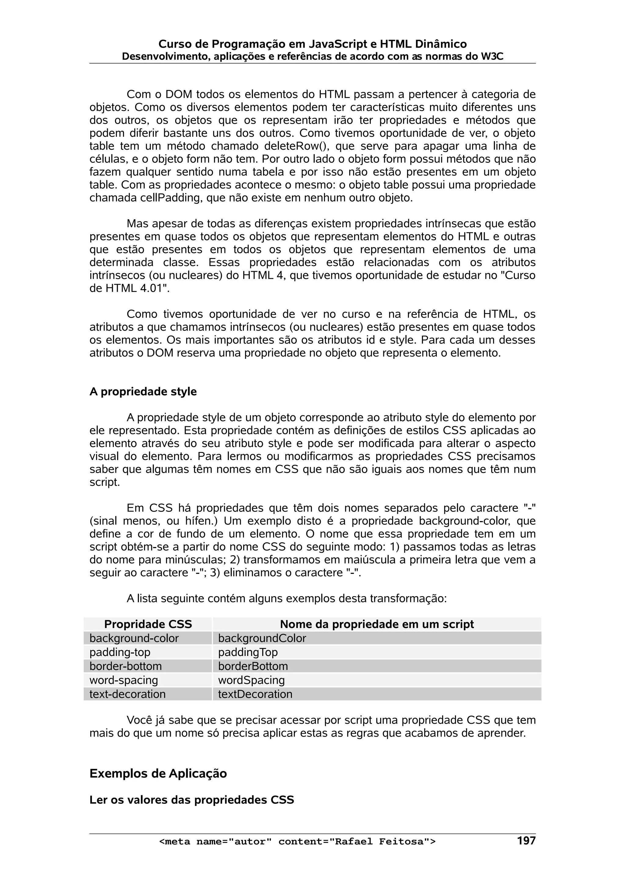 Curso de Programação em JavaScript e HTML Dinâmico
      Desenvolvimento, aplicações e referências de acordo com as normas do W3C


        Com o DOM todos os elementos do HTML passam a pertencer à categoria de
objetos. Como os diversos elementos podem ter características muito diferentes uns
dos outros, os objetos que os representam irão ter propriedades e métodos que
podem diferir bastante uns dos outros. Como tivemos oportunidade de ver, o objeto
table tem um método chamado deleteRow(), que serve para apagar uma linha de
células, e o objeto form não tem. Por outro lado o objeto form possui métodos que não
fazem qualquer sentido numa tabela e por isso não estão presentes em um objeto
table. Com as propriedades acontece o mesmo: o objeto table possui uma propriedade
chamada cellPadding, que não existe em nenhum outro objeto.

        Mas apesar de todas as diferenças existem propriedades intrínsecas que estão
presentes em quase todos os objetos que representam elementos do HTML e outras
que estão presentes em todos os objetos que representam elementos de uma
determinada classe. Essas propriedades estão relacionadas com os atributos
intrínsecos (ou nucleares) do HTML 4, que tivemos oportunidade de estudar no "Curso
de HTML 4.01".

        Como tivemos oportunidade de ver no curso e na referência de HTML, os
atributos a que chamamos intrínsecos (ou nucleares) estão presentes em quase todos
os elementos. Os mais importantes são os atributos id e style. Para cada um desses
atributos o DOM reserva uma propriedade no objeto que representa o elemento.


A propriedade style

        A propriedade style de um objeto corresponde ao atributo style do elemento por
ele representado. Esta propriedade contém as definições de estilos CSS aplicadas ao
elemento através do seu atributo style e pode ser modificada para alterar o aspecto
visual do elemento. Para lermos ou modificarmos as propriedades CSS precisamos
saber que algumas têm nomes em CSS que não são iguais aos nomes que têm num
script.

        Em CSS há propriedades que têm dois nomes separados pelo caractere "-"
(sinal menos, ou hífen.) Um exemplo disto é a propriedade background-color, que
define a cor de fundo de um elemento. O nome que essa propriedade tem em um
script obtém-se a partir do nome CSS do seguinte modo: 1) passamos todas as letras
do nome para minúsculas; 2) transformamos em maiúscula a primeira letra que vem a
seguir ao caractere "-"; 3) eliminamos o caractere "-".

       A lista seguinte contém alguns exemplos desta transformação:

   Propridade CSS                   Nome da propriedade em um script
background-color        backgroundColor
padding-top             paddingTop
border-bottom           borderBottom
word-spacing            wordSpacing
text-decoration         textDecoration

      Você já sabe que se precisar acessar por script uma propriedade CSS que tem
mais do que um nome só precisa aplicar estas as regras que acabamos de aprender.


Exemplos de Aplicação

Ler os valores das propriedades CSS


             <meta name="autor" content="Rafael Feitosa">                         197
 
