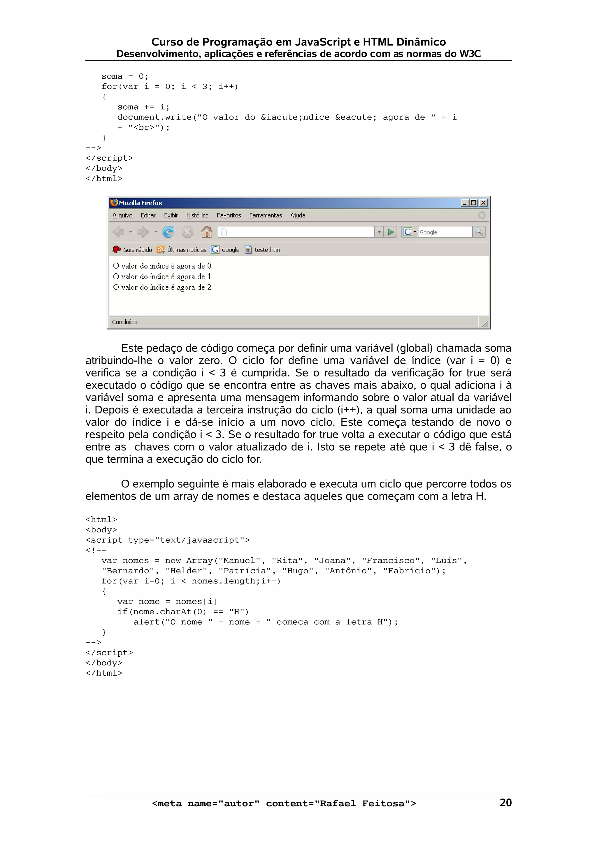 Curso de Programação em JavaScript e HTML Dinâmico
      Desenvolvimento, aplicações e referências de acordo com as normas do W3C

   soma = 0;
   for(var i = 0; i < 3; i++)
   {
      soma += i;
      document.write("O valor do &iacute;ndice &eacute; agora de " + i
      + "<br>");
   }
-->
</script>
</body>
</html>




        Este pedaço de código começa por definir uma variável (global) chamada soma
atribuindo-lhe o valor zero. O ciclo for define uma variável de índice (var i = 0) e
verifica se a condição i < 3 é cumprida. Se o resultado da verificação for true será
executado o código que se encontra entre as chaves mais abaixo, o qual adiciona i à
variável soma e apresenta uma mensagem informando sobre o valor atual da variável
i. Depois é executada a terceira instrução do ciclo (i++), a qual soma uma unidade ao
valor do índice i e dá-se início a um novo ciclo. Este começa testando de novo o
respeito pela condição i < 3. Se o resultado for true volta a executar o código que está
entre as chaves com o valor atualizado de i. Isto se repete até que i < 3 dê false, o
que termina a execução do ciclo for.

      O exemplo seguinte é mais elaborado e executa um ciclo que percorre todos os
elementos de um array de nomes e destaca aqueles que começam com a letra H.

<html>
<body>
<script type="text/javascript">
<!--
   var nomes = new Array("Manuel", "Rita", "Joana", "Francisco", "Luís",
   "Bernardo", "Helder", "Patrícia", "Hugo", "Antônio", "Fabrício");
   for(var i=0; i < nomes.length;i++)
   {
      var nome = nomes[i]
      if(nome.charAt(0) == "H")
         alert("O nome " + nome + " comeca com a letra H");
   }
-->
</script>
</body>
</html>




             <meta name="autor" content="Rafael Feitosa">                            20
 